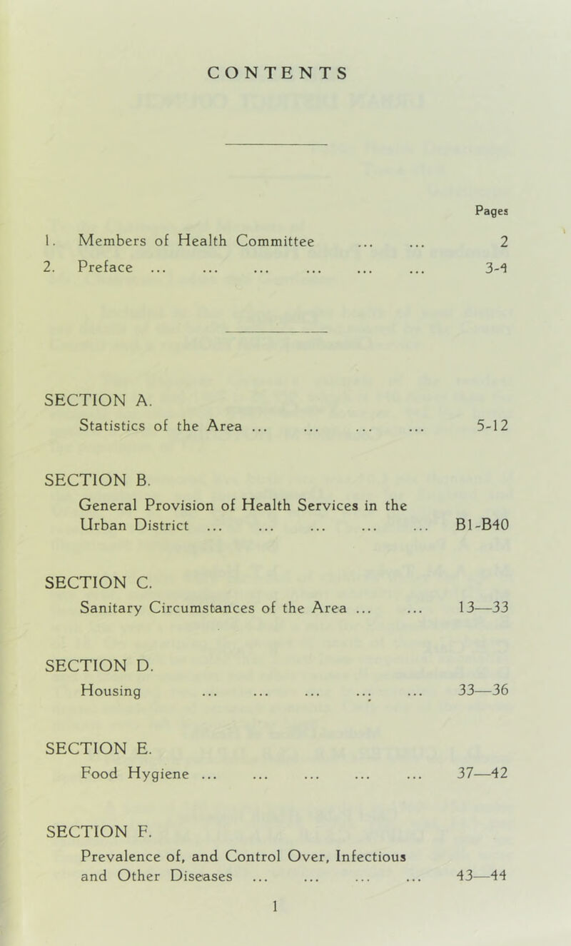 CONTENTS Pages 1. Members of Health Committee ... ... 2 2. Preface ... ... ... ... ... ... 3-^ SECTION A. Statistics of the Area ... ... ... ... 5-12 SECTION B. General Provision of Health Services in the Urban District ... ... ... ... ... B1-B40 SECTION C. Sanitary Circumstances of the Area ... ... 13—33 SECTION D. Housing ... ... ... ... ... 33—36 SECTION E. Food Hygiene ... ... ... ... ... 37—42 SECTION F. Prevalence of, and Control Over, Infectious and Other Diseases ... ... ... ... 43—44