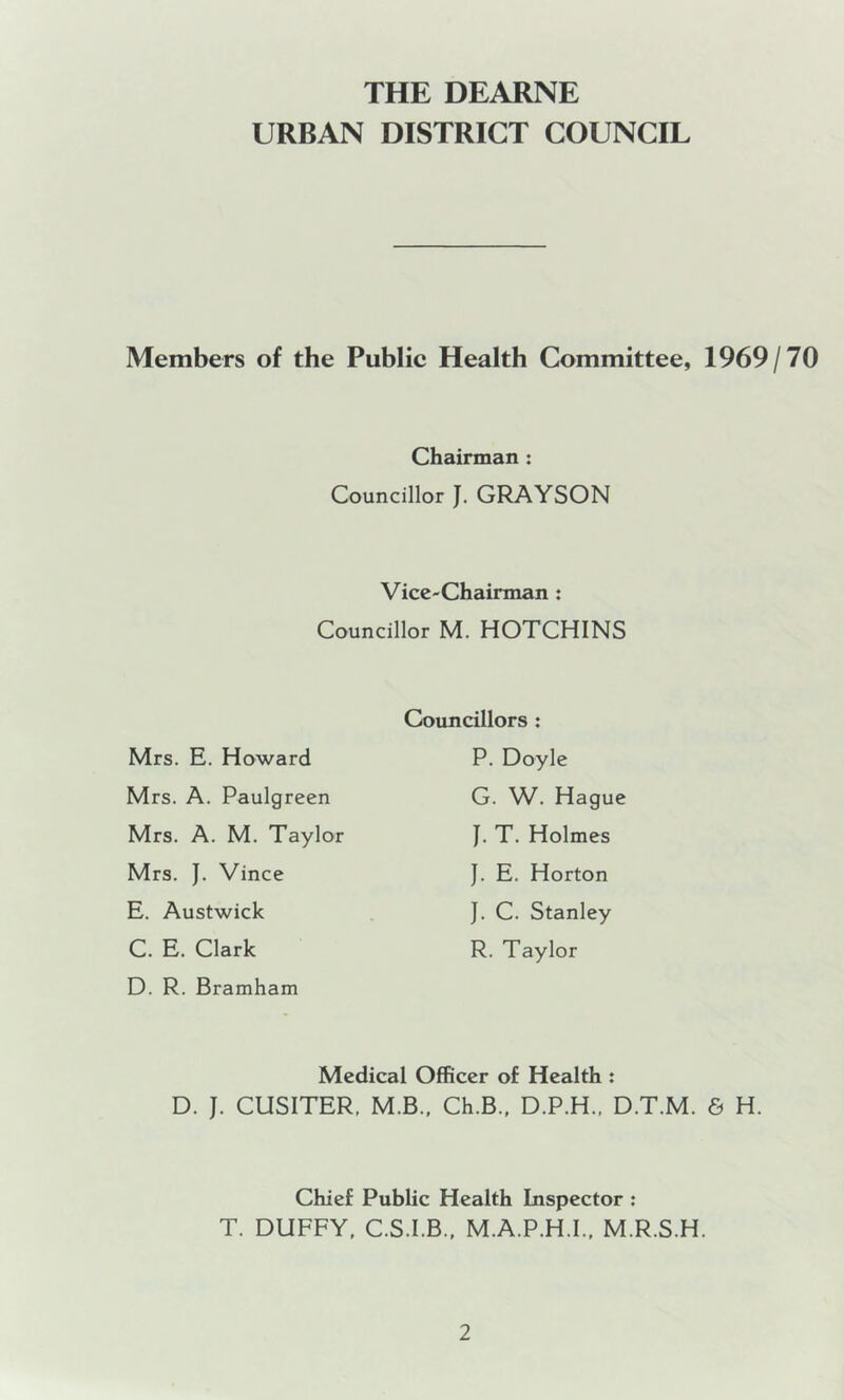 THE DEARNE URBAN DISTRICT COUNCIL Members of the Publie Health Committee, 1969/70 Chairman : Councillor J. GRAYSON Vice-Chairman : Councillor M. HOTCHINS Mrs. E. Howard Mrs. A. Paulgreen Mrs. A. M. Taylor Mrs. J. Vince E. Austwick C. E. Clark D. R. Bramham Councillors : P. Doyle G. W. Hague J. T. Holmes J. E. Horton J. C. Stanley R. Taylor Medical Officer of Health : D. J. CUSITER, M.B.. Ch.B., D.P.H., D.T.M. 6 H. Chief Public Health Inspector : T. DUFFY, C.S.I.B., M.A.P.H.I., M.R.S.H.