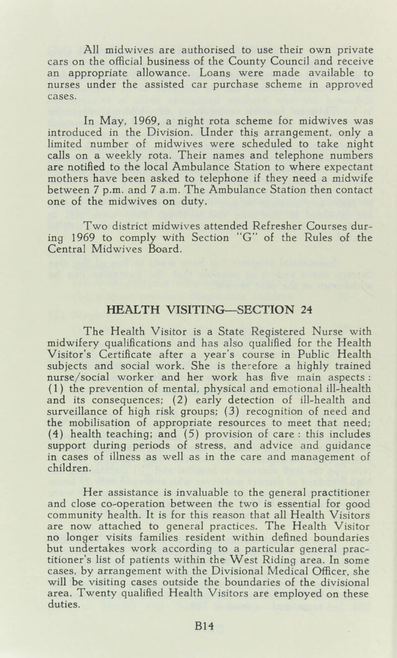 All midwives are authorised to use their own private cars on the official business of the County Council and receive an appropriate allowance. Loans were made available to nurses under the assisted car purchase scheme in approved cases. In May, 1969, a night rota scheme for midwives was introduced in the Division. Under this arrangement, only a limited number of midwives were scheduled to take night calls on a weekly rota. Their names and telephone numbers are notified to the local Ambulance Station to where expectant mothers have been asked to telephone if they need a midwife between 7 p.m. and 7 a.m. The Ambulance Station then contact one of the midwives on duty. Two district midwives attended Refresher Courses dur- ing 1969 to comply with Section “G of the Rules of the Central Midwives Board. HEALTH VISITING—SECTION 24 The Health Visitor is a State Registered Nurse with midwifery qualifications and has also qualified for the Health Visitor’s Certificate after a year’s course in Public Health subjects and social work. She is therefore a highly trained nurse/social worker and her work has five main aspects : (1) the prevention of mental, physical and emotional ill-health and its consequences; (2) early detection of ill-health and surveillance of high risk groups; (3) recognition of need and the mobilisation of appropriate resources to meet that need; (4) health teaching: and (5) provision of care : this includes support during periods of stress, and advice and guidance in cases of illness as well as in the care and management of children. Her assistance is invaluable to the general practitioner and close co-operation between the two is essential for good community health. It is for this reason that all Health Visitors are now attached to general practices. The Health Visitor no longer visits families resident within defined boundaries but undertakes work according to a particular general prac- titioner’s list of patients within the West Riding area. In some cases, by arrangement with the Divisional Medical Officer, she will be visiting cases outside the boundaries of the divisional area. Twenty qualified Health Visitors are employed on these duties. B14