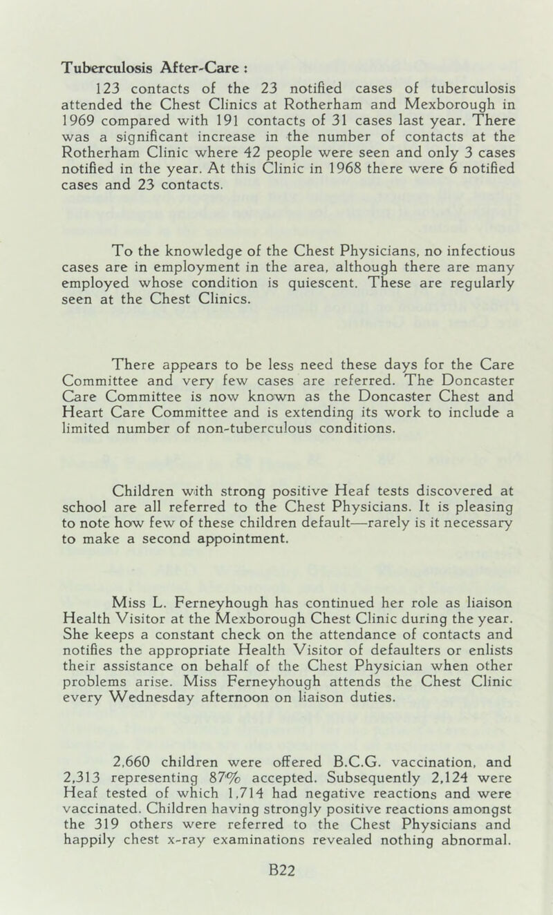 Tuberculosis After-Care : 123 contacts of the 23 notified cases of tuberculosis attended the Chest Clinics at Rotherham and Mexborough in 1969 compared with 191 contacts of 31 cases last year. There was a significant increase in the number of contacts at the Rotherham Clinic where 42 people were seen and only 3 cases notified in the year. At this Clinic in 1968 there were 6 notified cases and 23 contacts. To the knowledge of the Chest Physicians, no infectious cases are in employment in the area, although there are many employed whose condition is quiescent. These are regularly seen at the Chest Clinics. There appears to be less need these days for the Care Committee and very few cases are referred. The Doncaster Care Committee is now known as the Doncaster Chest and Heart Care Committee and is extending its work to include a limited number of non-tuberculous conditions. Children with strong positive Heaf tests discovered at school are all referred to the Chest Physicians. It is pleasing to note how few of these children default—rarely is it necessary to make a second appointment. Miss L. Ferneyhough has continued her role as liaison Health Visitor at the Mexborough Chest Clinic during the year. She keeps a constant check on the attendance of contacts and notifies the appropriate Health Visitor of defaulters or enlists their assistance on behalf of the Chest Physician when other problems arise. Miss Ferneyhough attends the Chest Clinic every Wednesday afternoon on liaison duties. 2,660 children were offered B.C.G. vaccination, and 2,313 representing 87% accepted. Subsequently 2,124 were Heaf tested of which 1,714 had negative reactions and were vaccinated. Children having strongly positive reactions amongst the 319 others were referred to the Chest Physicians and happily chest x-ray examinations revealed nothing abnormal. B22