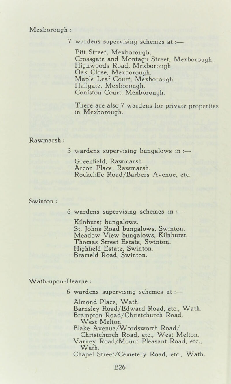 Mexborough ; 7 wardens supervising schemes at :— Pitt Street, Mexborough. Crossgate and Montagu Street, Mexborough. Highwoods Road, Mexborough. Oak Close, Mexborough. Maple Leaf Court, Mexborough. Hallgate, Mexborough. Coniston Court, Mexborough. There are also 7 wardens for private properties in Mexborough. Rawmarsh : 3 wardens supervising bungalows in :— Greenfield, Rawmarsh. Arcon Place, Rawmarsh. RockclifFe Road/Barbers Avenue, etc. Swinton : 6 wardens supervising schemes in :— Kilnhurst bungalows. St. Johns Road bungalows, Swinton. Meadow View bungalows, Kilnhurst. Thomas Street Estate, Swinton. Highfield Estate, Swinton. Brameld Road, Swinton. Wath-upon-Dearne : 6 wardens supervising schemes at :— Almond Place, Wath. Barnsley Road/Edward Road, etc., Wath. Brampton Road/Christchurch Road, West Melton. Blake Avenue/Wordsworth Road/ Christchurch Road, etc.. West Melton. Varney Road/Mount Pleasant Road, etc., Wath. Chapel Street/Cemetery Road, etc., Wath. B26