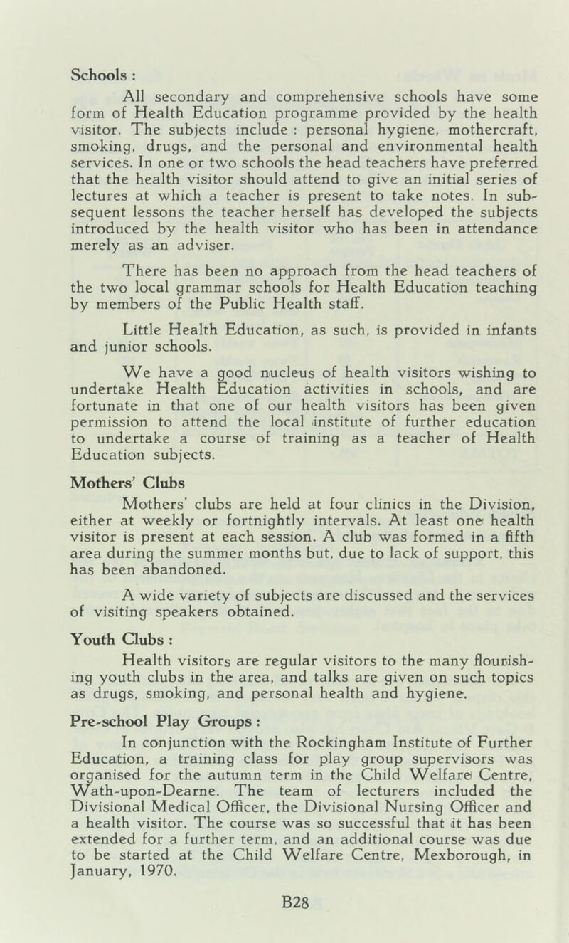 Schools : All secondary and comprehensive schools have some form of Health Education programme provided by the health visitor. The subjects include : personal hygiene, mothercraft, smoking, drugs, and the personal and environmental health services. In one or two schools the head teachers have preferred that the health visitor should attend to give an initial series of lectures at which a teacher is present to take notes. In sub- sequent lessons the teacher herself has developed the subjects introduced by the health visitor who has been in attendance merely as an adviser. There has been no approach from the head teachers of the two local grammar schools for Health Education teaching by members of the Public Health staff. Little Health Education, as such, is provided in infants and junior schools. We have a good nucleus of health visitors wishing to undertake Health Education activities in schools, and are fortunate in that one of our health visitors has been given permission to attend the local .institute of further education to undertake a course of training as a teacher of Health Education subjects. Mothers’ Clubs Mothers’ clubs are held at four clinics in the Division, either at weekly or fortnightly intervals. At least one health visitor is present at each session. A club was formed in a fifth area during the summer months but, due to lack of support, this has been abandoned. A wide variety of subjects are discussed and the services of visiting speakers obtained. Youth Clubs : Health visitors are regular visitors to the many flourish- ing youth clubs in the area, and talks are given on such topics as drugs, smoking, and personal health and hygiene. Pre-school Play Groups: In conjunction with the Rockingham Institute of Further Education, a training class for play group supervisors was organised for the autumn term in the Child Welfare) Centre, Wath-upon-Dearne. The team of lecturers included the Divisional Medical Officer, the Divisional Nursing Officer and a health visitor. The course was so successful that it has been extended for a further term, and an additional course was due to be started at the Child Welfare Centre, Mexborough, in January, 1970. B28