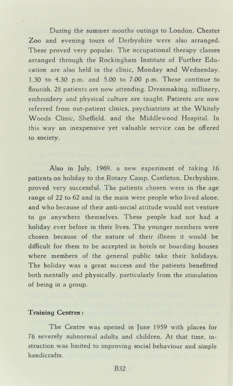 During the summer months outings to London, Chester Zoo and evening tours of Derbyshire were also arranged. These proved very popular. The occupational therapy classes arranged through the Rockingham Institute of Further Edu- cation are also held in the clinic, Monday and Wednesday, 1.30 to 4.30 p.m. and 5.00 to 7.00 p.m. These continue to flourish. 28 patients are now attending. Dressmaking, millinery, embroidery and physical culture are taught. Patients are now referred from out-patient clinics, psychiatrists at the Whitely Woods Clinic, Sheffield, and the Middlewood Hospital. In this way an inexpensive yet valuable service can be offered to society. Also in July, 1969, a new experiment of taking 16 patients on holiday to the Rotary Camp, Castleton, Derbyshire, proved very successful. The patients chosen were in the age range of 22 to 62 and in the main were people whoi lived alone, and who because of their anti-social attitude would not venture to go anywhere themselves. These people had not had a holiday ever before in their lives. The younger members were chosen because of the nature of their illness it would be difficult for them to be accepted in hotels or boarding houses where members of the general public take their holidays. The holiday was a great success and the patients benefitted both mentally and physically, particularly from the stimulation of being in a group. Training Centres: The Centre was opened in June 1959 with places for 76 severely subnormal adults and children. At that time, in- struction was limited to improving social behaviour and simple handicrafts. B32