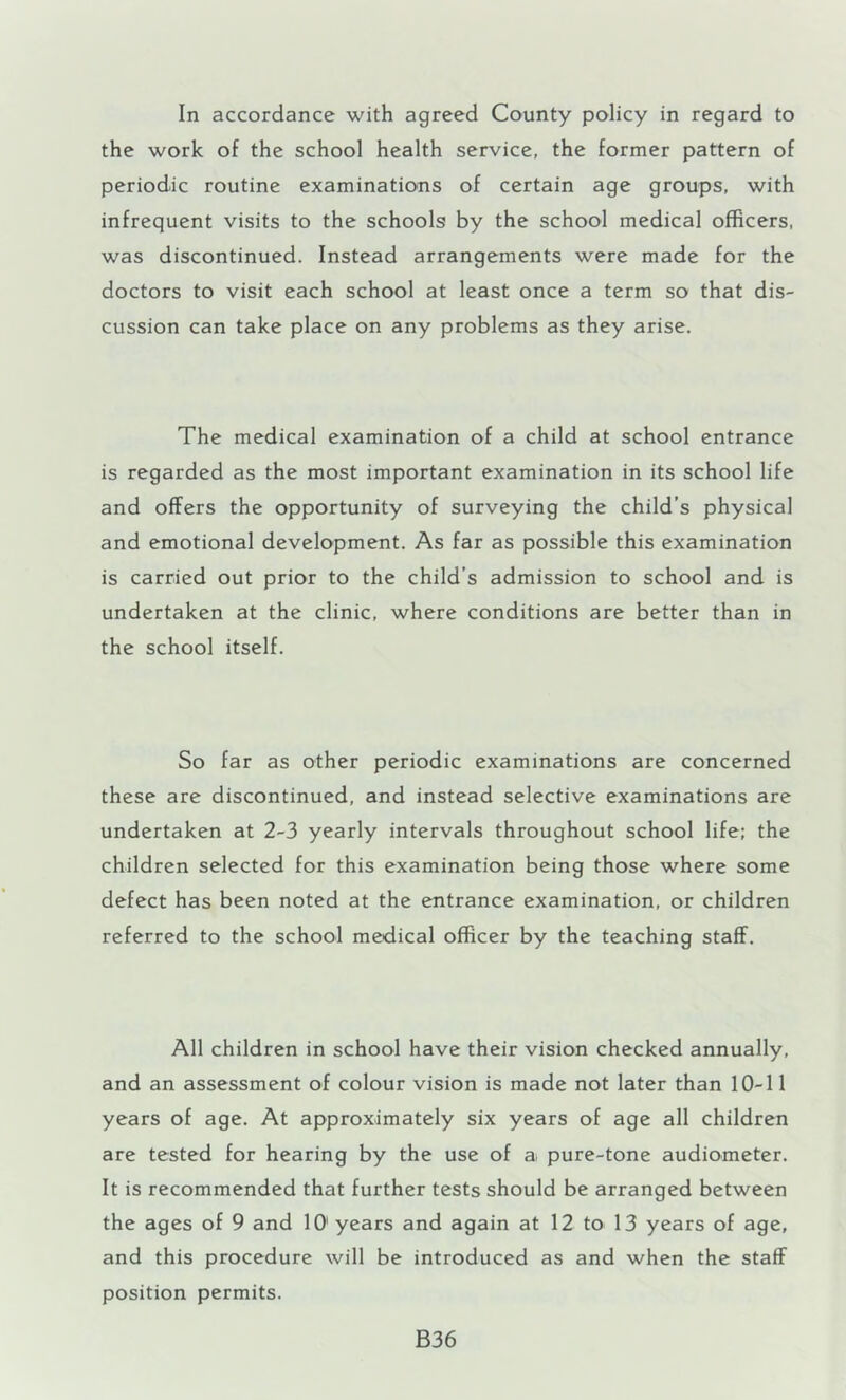 In accordance with agreed County policy in regard to the work of the school health service, the former pattern of periodic routine examinations of certain age groups, with infrequent visits to the schools by the school medical officers, was discontinued. Instead arrangements were made for the doctors to visit each school at least once a term so that dis- cussion can take place on any problems as they arise. The medical examination of a child at school entrance is regarded as the most important examination in its school life and offers the opportunity of surveying the child’s physical and emotional development. As far as possible this examination is carried out prior to the child’s admission to school and is undertaken at the clinic, where conditions are better than in the school itself. So far as other periodic examinations are concerned these are discontinued, and instead selective examinations are undertaken at 2-3 yearly intervals throughout school life; the children selected for this examination being those where some defect has been noted at the entrance examination, or children referred to the school medical officer by the teaching staff. All children in school have their vision checked annually, and an assessment of colour vision is made not later than 10-11 years of age. At approximately six years of age all children are tested for hearing by the use of a pure-tone audiometer. It is recommended that further tests should be arranged between the ages of 9 and 10' years and again at 12 to 13 years of age, and this procedure will be introduced as and when the staff position permits. B36