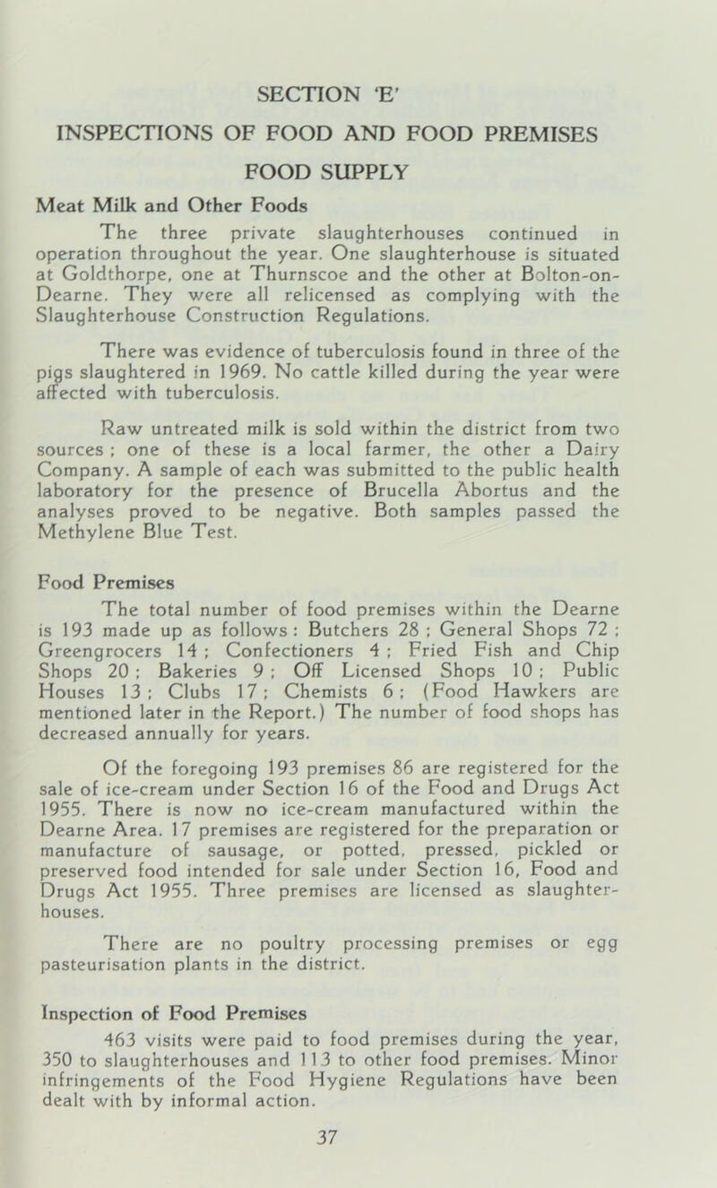 SECTION E’ INSPECTIONS OF FOOD AND FOOD PREMISES FOOD SUPPLY Meat Milk and Other Foods The three private slaughterhouses continued in operation throughout the year. One slaughterhouse is situated at Goldthorpe, one at Thurnscoe and the other at Bolton-on- Dearne. They were all relicensed as complying with the Slaughterhouse Construction Regulations. There was evidence of tuberculosis found in three of the pigs slaughtered in 1969. No cattle killed during the year were affected with tuberculosis. Raw untreated milk is sold within the district from two sources : one of these is a local farmer, the other a Dairy Company. A sample of each was submitted to the public health laboratory for the presence of Brucella Abortus and the analyses proved to be negative. Both samples passed the Methylene Blue Test. Food Premises The total number of food premises within the Dearne is 193 made up as follows: Butchers 28 : General Shops 72 ; Greengrocers 14 ; Confectioners 4 : Fried Fish and Chip Shops 20 : Bakeries 9 ; Off Licensed Shops 10 : Public Houses 13: Clubs 17; Chemists 6; (Food Hawkers are mentioned later in the Report.) The number of food shops has decreased annually for years. Of the foregoing 193 premises 86 are registered for the sale of ice-cream under Section 16 of the Food and Drugs Act 1955. There is now no ice-cream manufactured within the Dearne Area. 17 premises are registered for the preparation or manufacture of sausage, or potted, pressed, pickled or preserved food intended for sale under Section 16, Food and Drugs Act 1955. Three premises are licensed as slaughter- houses. There are no poultry processing premises or egg pasteurisation plants in the district. Inspection of Food Premises 463 visits were paid to food premises during the year, 350 to slaughterhouses and 113 to other food premises. Minor infringements of the Food Hygiene Regulations have been dealt with by informal action.