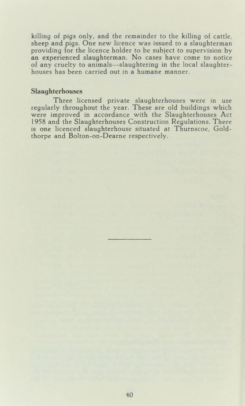 killing of pigs only, and the remainder to the killing of cattle, sheep and pigs. One new licence was issued to a slaughterman providing for the licence holder to be subject to supervision by an experienced slaughterman. No cases have come to notice of any cruelty to animals—slaughtering in the local slaughter- houses has been carried out in a humane manner. Slaughterhouses Three licensed private slaughterhouses were in use regularly throughout the year. These are old buildings which were improved in accordance with the Slaughterhouses Act 1958 and the Slaughterhouses Construction Regulations. There is one licenced slaughterhouse situated at Thurnscoe, Gold- thorpe and Bolton-on-Dearne respectively.