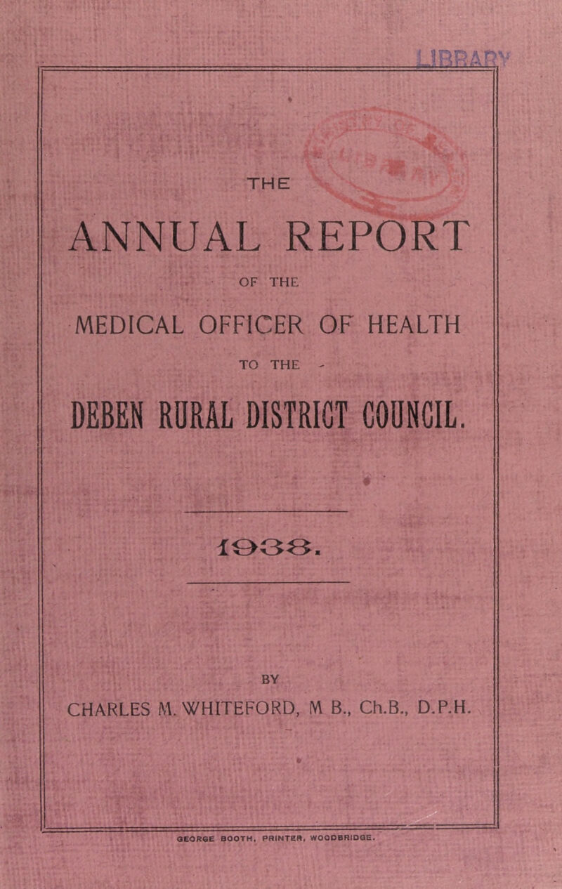 THE ANNUAL REPORT OF THE MEDICAL OFFICER OF HEALTH TO THE - DEBEN RORAL DISTRICT COUNCIL. 1003. BY CHARLES M.WHITEFORD, IW B., Ch.B., D.P.H. QEORGE BOOTH, PRINTER, WOODBRIOOE.