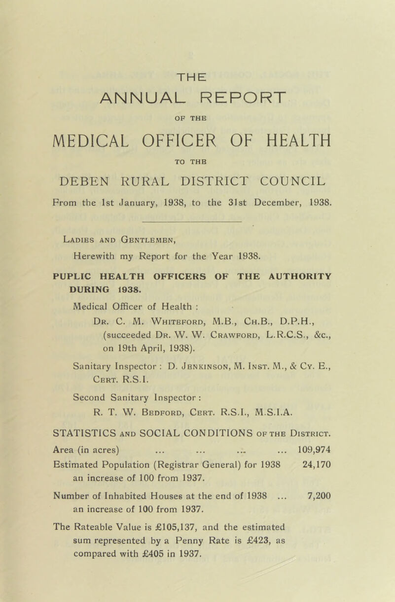 ANNUAL REPORT OF THE MEDICAL OFFICER OF HEALTH TO THE DEBEN RURAL DISTRICT COUNCIL From the 1st January, 1938, to the 31st December, 1938. Ladies and Gentlemen, Herewith my Report for the Year 1938. PUPLIC HEALTH OFFICERS OF THE AUTHORITY DURING 1938. Medical Officer of Health : Dr. C. M. Whiteford, M.B., Ch.B., D.P.H., (succeeded Dr. W. W. Crawford, L.R.C.S., &c., on 19th April, 1938). Sanitary Inspector : D. Jbnkinson, M. Inst. M., & Cy. E., Cert. R.S.I. Second Sanitary Inspector: R. T. W. Bedford, Cert. R.S.I., M.S.I.A. STATISTICS and SOCIAL CONDITIONS of the District. Area (in acres) ... ... ... ... 109,974 Estimated Population (Registrar General) for 1938 24,170 an increase of 100 from 1937. Number of Inhabited Houses at the end of 1938 ... 7,200 an increase of 100 from 1937. The Rateable Value is £105,137, and the estimated sum represented by a Penny Rate is £423, as compared with £405 in 1937.