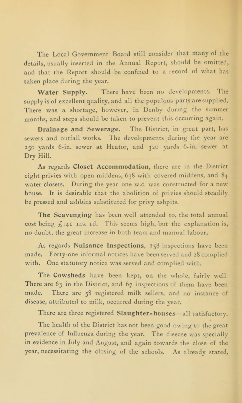 The Local Government Board still consider that many of the details, usually inserted in the Annual Report, should be omitted, and that the Report should be confined to a record of what has taken place during the year. Water Supply. There have been no developments. The supply is of excellent quality, and all the populous parts are supplied. There was a shortage, however, in Denby during the summer months, and steps should be taken to prevent this occurring again. Drainage and Sewerage. The District, in great part, has sewers and outfall works. 1 he developments during the year are 250 yards 6-in. sewer at Heator, and 320 yards 6-in. sewer at Dry Hill. As regards Closet Accommodation, there are in the District eight privies with open middens, 638 with covered middens, and 84 water closets. During the year one w.c. was constructed for a new house. It is desirable that the abolition of privies should steadily be pressed and ashbins substituted for privy ashpits. The Scavenging has been well attended to, the total annual cost being £141 14s. id. This seems high, but the explanation is, no doubt, the great increase in both team and manual labour. As regards Nuisance Inspections, 158 inspections have been made. Forty-one informal notices have been served and 28 complied with. One statutory notice was served and complied with. The Cowsheds have been kept, on the whole, fairly well. There are 63 in the District, and 67 inspections of them have been made. There are 58 registered milk sellers, and no instance of disease, attributed to milk, occurred during the year. There are three registered Slaughter-houses—all satisfactory. The health of the District has not been good owing to the great prevalence of Influenza during the year. The disease was specially in evidence in July and August, and again towards the close of the year, necessitating the closing of the schools. As already stated,