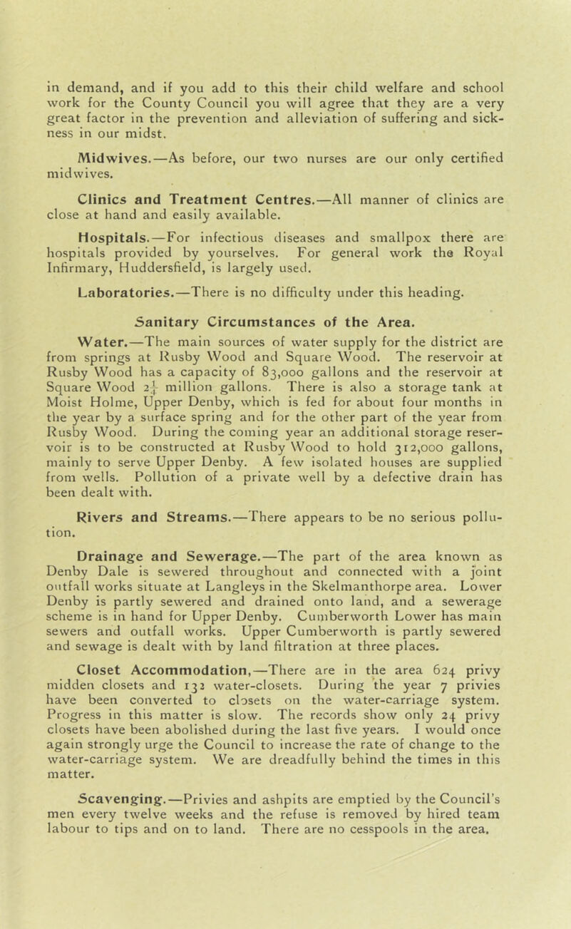 in demand, and if you add to this their child welfare and school work for the County Council you will agree that they are a very great factor in the prevention and alleviation of suffering and sick- ness in our midst. Mid wives.—As before, our two nurses are our only certified mid wives. Clinics and Treatment Centres.—All manner of clinics are close at hand and easily available. Hospitals.—For Infectious diseases and smallpox there are hospitals provided by yourselves. For general work the Royal Infirmary, Huddersfield, is largely used. Laboratories.—There is no difficulty under this heading. Sanitary Circumstances of the Area. Water.—The main sources of water supply for the district are from springs at Rusby Wood and Square Wood. The reservoir at Rusby Wood has a capacity of 83,000 gallons and the reservoir at Square Wood 2| million gallons. There is also a storage tank at Moist Holme, Upper Denby, which is fed for about four months in the year by a surface spring and for the other part of the year from Rusby Wood. During the coming year an additional storage reser- voir is to be constructed at Rusby Wood to hold 312,000 gallons, mainly to serve Upper Denby. A few isolated houses are supplied from wells. Pollution of a private well by a defective drain has been dealt with. Rivers and Streams.—There appears to be no serious pollu- tion. Drainage and Sewerage.—The part of the area known as Denby Dale is sewered throughout and connected with a joint outfall works situate at Langleys in the Skelmanthorpe area. Lower Denby is partly sewered and drained onto land, and a sewerage scheme is in hand for Upper Denby. Cumberworth Lower has main sewers and outfall works. Upper Cumberworth is partly sewered and sewage is dealt with by land filtration at three places. Closet Accommodation,—There are in the area 624 privy midden closets and 132 water-closets. During the year 7 privies have been converted to closets on the water-carriage system. Progress in this matter is slow. The records show only 24 privy closets have been abolished during the last five years. I would once again strongly urge the Council to increase the rate of change to the water-carriage system. We are dreadfully behind the times in this matter. Scavenging.—Privies and ashpits are emptied by the Council’s men every twelve weeks and the refuse is removed by hired team labour to tips and on to land. There are no cesspools in the area.