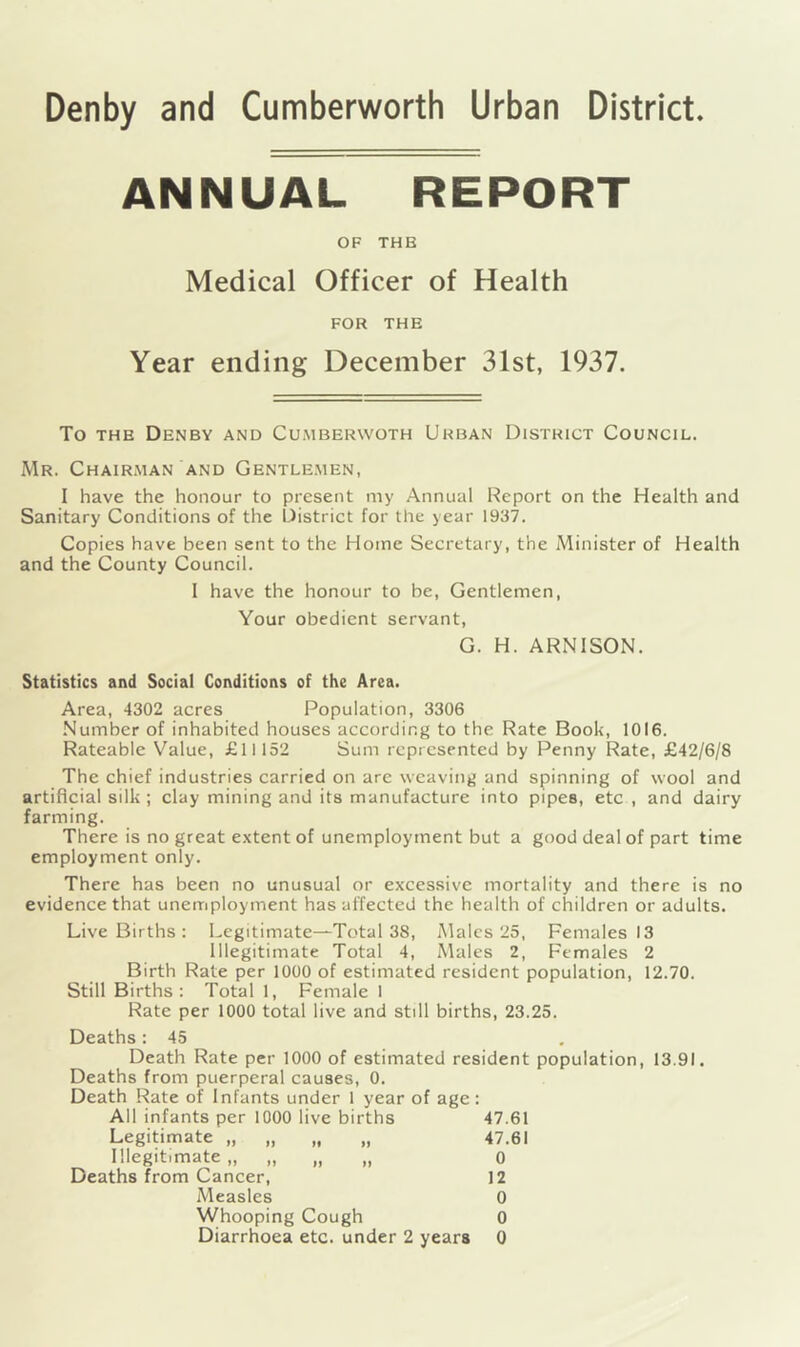 Denby and Cumberworth Urban District ANNUAL REPORT OF THB Medical Officer of Health FOR THE Year ending December 31st, 1937. To the Denby and Cumberwoth Urban District Council. Mr. Chairman and Gentlemen, I have the honour to present my Annual Report on the Health and Sanitary Conditions of the District for the year 1937. Copies have been sent to the Home Secretary, the Minister of Health and the County Council. I have the honour to be, Gentlemen, Your obedient servant, G. H. ARN1SON. Statistics and Social Conditions of the Area. Area, 4302 acres Population, 3306 Number of inhabited houses according to the Rate Book, 1016. Rateable Value, £11152 Sum represented by Penny Rate, £42/6/8 The chief industries carried on arc weaving and spinning of wool and artificial silk ; clay mining and its manufacture into pipes, etc , and dairy farming. There is no great extent of unemployment but a good deal of part time employment only. There has been no unusual or excessive mortality and there is no evidence that unemployment has affected the health of children or adults. Live Births : Legitimate—Total 38, Males 25, Females 13 Illegitimate Total 4, Males 2, Females 2 Birth Rate per 1000 of estimated resident population, 12.70. Still Births: Total 1, Female I Rate per 1000 total live and still births, 23.25. Deaths: 45 Death Rate per 1000 of estimated resident population, 13.91. Deaths from puerperal causes, 0. Death Rate of Infants under 1 year of age: All infants per 1000 live births 47.61 Legitimate „ „ „ „ 47.61 Illegitimate „ „ „ „ 0 Deaths from Cancer, 12 Measles 0 Whooping Cough 0