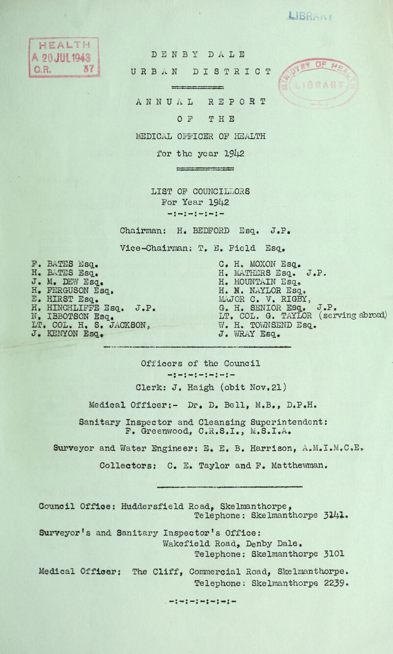 HEALTH A 20 JUL194® C.R. URBAN DISTRICT / DENBY DALE ANNUAL REPORT OF THE JIEDICiiL OTTTCER OP HEALTH for the year 19k2 LIST OF COUNCILLORS For Year 1942 Chairman: H. BEDFORD Esq.. J.P. Vice-Chairman: T, E. Field Esq.» P. BATES Esq., H* BATES Esq., J. M. DEW Esa^ G, H. MOXON Esq., H, 1/IATHERS Esq, J.P. H. MOUNTAIN Esq« H. N. NAYLOR Esq, l\i^JOR C. V. RIGBY j G. H. SENIOR ESq^. J.P. LT, COL. G. TAYLOR (serving abroad) W, H. TOWNSEND Esq. J, VNAY Esq, H. FERGUSON Esq, E. HIRST Esq, H. HINCHLIPFE Esq, J.P. N, IBBOTSON Esq, LT. COL, H. S, JACKSON, J. KENYON Esq, Officers of the Council Clerk: J, Haigh (ohit Nov,21) Medical Officer:- Dr* D. Bell, M.B,, D.P,H, Sanitary Inspector and Cleansing Superintendent: P, Greenv/ood, C.R.S.I*, M.S.I.A, Surveyor and Water Engineer; E. E, B. Harrison, A.M.I.M.C.Et, Collectors: C. E, Taylor and F. Matthe\nnan, Council Office: Huddersfield Road^ Skelmanthorpe, Telephone: Skelmanthorpe 33.4i* Surveyor's and Sanitary Inspector's Office: V/akefield Road, Denhy Dale, Telephone: Skelmanthorpe 3101 Medical Officer; The Cliff, Commercial Road, Skelmanthorpe Telephone: Skelmanthorpe 2239