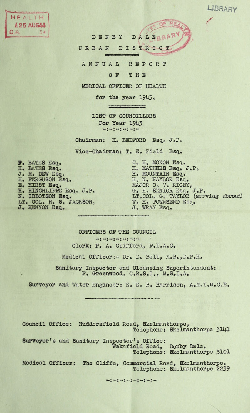 library / D E N B Y URBAN BIS t!r'-3:~ ANNUAL REPORT OF THE MEDICAL OFFICER OF HEALTIi for the year 1943o LIST OF COUNCILLORS For Year 1943 Chairmani H# BEDFORD Esq.* Vice-Chairman! T* E„ Field Esq., G<, H, MOXON Esq.. H. MATHERS Esq.* J*Po H, MOUNTAIN Eeq.. Ho N, NAYLOR Esq.. MAJOR Co Vo RIGBYf Go Ho SENIOR Esq.. LToCOL, G* TAYTiOR (serving abroad) ?/<. Ho TOM8END Esq.* Jo WRAY Bsq.0 P. BATES Esq., H. BATES Esci* J, M. DEW Esq.. H. FERGUSON Esq., E. HIRST Esq.* H, HINOHLIFFB Esq. J^P N. IBBOTSON Esq. LT. COL. H. S. JACKSON J. KENYON Esq. OFFICERS OF THE COUNCIL Clerk: P, A. Clifford, F.I.A,C, Medical Officer:- Dr^ Do Bell,, M»Bo,D.P.H. Sanitary Inspector and Cleansing Superintendent? Fe Greenwood, C*R.S.I<», M.S*I.A« Surveyor and Water Engineers E. Ee B* Harrison, AaMoIoMoCoE. Council Office: Huddersfield Road, Skelraanthorpe, Telephones Skelraanthorpe Surveyor’s and Sanitary Inspector’s Office: V/akcfiold Road, Denby Dale* Telephone: Skelinanthorpo 3101 Medical Officer: The Cliffe, Oommorcial Road, Skclmanthorpe. Telephone: Skclmanthorpe 2239