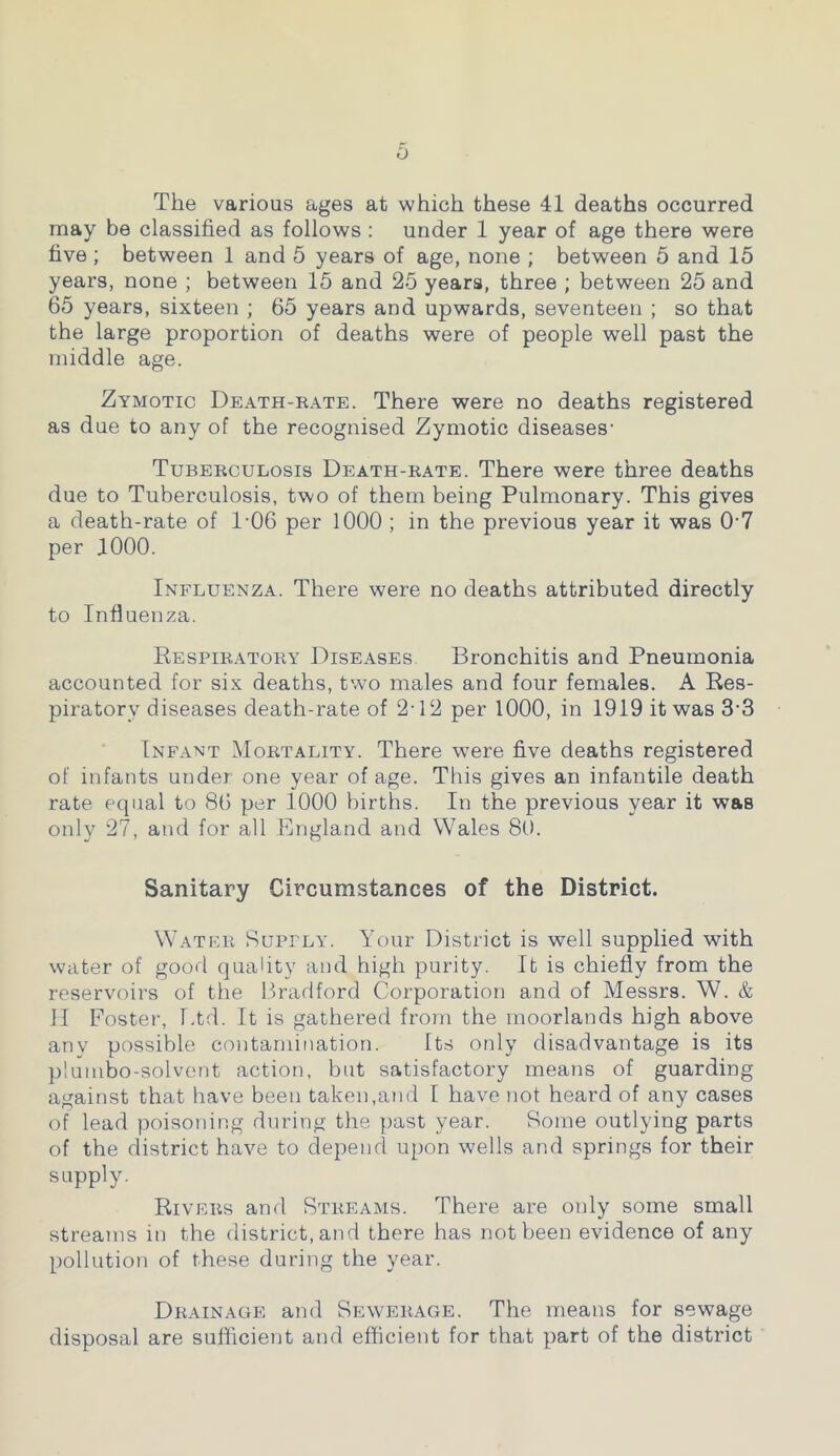 The various ages at which these 41 deaths occurred may be classified as follows : under 1 year of age there were five ; between 1 and 5 years of age, none ; between 5 and 15 years, none ; between 15 and 25 years, three ; between 25 and 65 years, sixteen ; 65 years and upwards, seventeen ; so that the large proportion of deaths were of people well past the middle age. Zymotic Death-rate. There were no deaths registered as due to any of the recognised Zymotic diseases- Tuberculosis Death-rate. There were three deaths due to Tuberculosis, two of them being Pulmonary. This gives a death-rate of 1-06 per 1000 ; in the previous year it was 07 per 1000. Influenza. There were no deaths attributed directly to Influenza. Respiratory Diseases Bronchitis and Pneumonia accounted for six deaths, two males and four females. A Res- piratory diseases death-rate of 2-12 per 1000, in 1919 it was 3-3 Infant Mortality. There were five deaths registered of infants under one year of age. This gives an infantile death rate equal to 86 per 1000 births. In the previous year it was only 27, and for all England and Wales 80. Sanitary Circumstances of the District. Water Supply. Your District is well supplied with water of good quality and high purity. It is chiefly from the reservoirs of the Bradford Corporation and of Messrs. W. & II Foster, Ltd. It is gathered from the moorlands high above anv possible contamination. Its only disadvantage is its plumbo-solvent action, but satisfactory means of guarding against that have been taken,and I have not heard of any cases of lead poisoning during the past year. Some outlying parts of the district have to depend upon wells and springs for their supply. Rivers and Streams. There are only some small streams in the district, and there has not been evidence of any pollution of these during the year. Drainage and Sewerage. The means for sewage disposal are sufficient and efficient for that part of the district