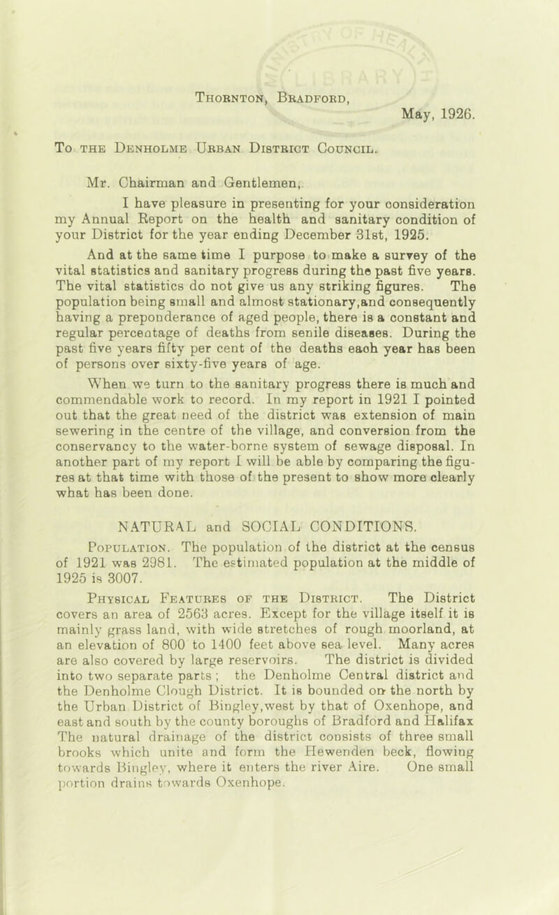 Thornton, Bradford, May, 1926. To THE Denholme Urban District Council. Mr. Chairman and Gentlemen, I have pleasure in presenting for your consideration my Annual Eeport on the health and sanitary condition of your District for the year ending December Slst, 1925. And at the same time I purpose to make a survey of the vital statistics and sanitary progress during the past five years. The vital statistics do not give us any striking figures. The population being small and almost stationary,and consequently having a preponderance of aged people, there is a constant and regular percentage of deaths from senile diseases. During the past five years fifty per cent of the deaths each year has been of persons over sixty-five years of age. When we turn to the sanitary progress there is much and commendable work to record. In my report in 1921 I pointed out that the great need of the district was extension of main sewering in the centre of the village, and conversion from the conservancy to the water-borne system of sewage disposal. In another part of my report I will be able by comparing the figu- res at that time with those of the present to show more clearly what has been done. NATURAL and SOCIAL CONDITIONS. Population. The population of the district at the census of 1921 was 2981. The estimated population at the middle of 1925 is 3007. Physical Features of the District. The District covers an area of 2563 acres. Except for the village itself it is mainly grass land, with wide stretches of rough moorland, at an elevation of 800 to 1400 feet above sea level. Many acres are also covered by large reservoirs. The district is divided into two separate parts ; the Denholme Central district and the Denholme Clough District. It is bounded or> the north by the Urban District of Bingley,we8t by that of Oxenhope, and east and south by the county boroughs of Bradford and Halifax The natural drainage of the district consists of three small brooks which unite and form the Hewenden beck, flowing towards Bingley, where it enters the river Aire. One small portion drains towards Oxenhope.