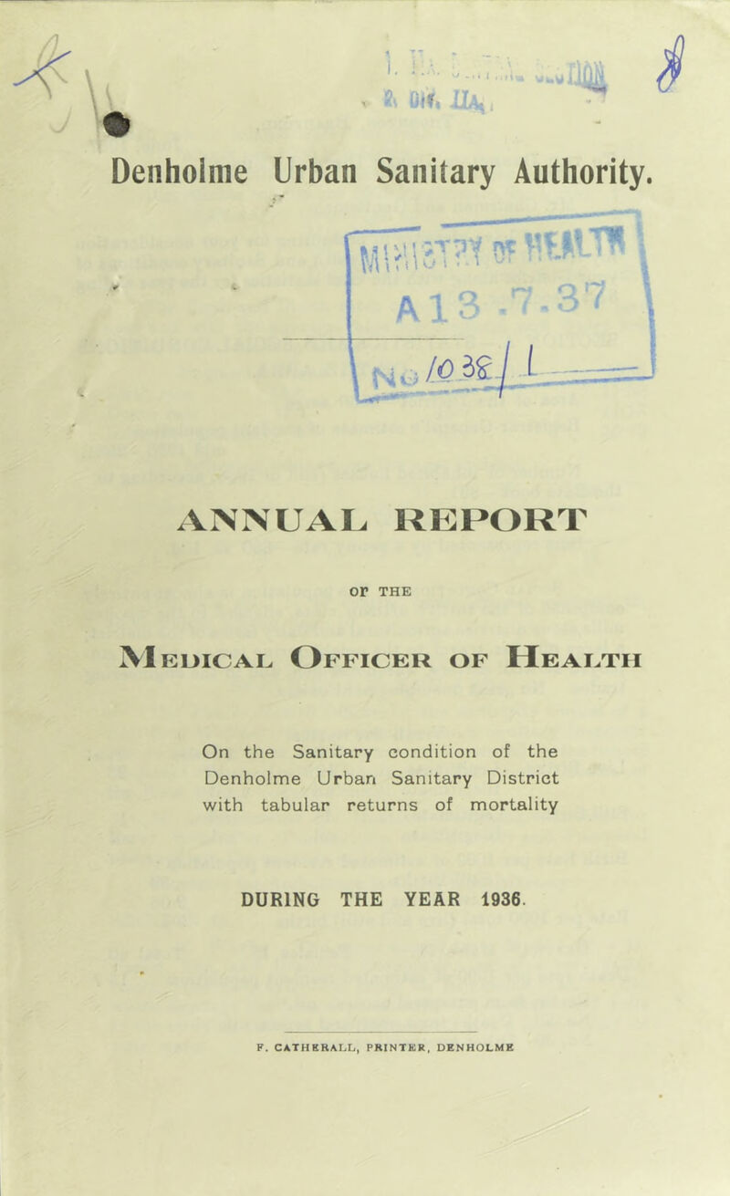 V Oi'f< il^ I .;n I - -W Denhoime Urban Sanitary Authority. ?isuiisT?toT«wvni ‘ {-■ A1 ? ’ ' - ^ ' N —• * 7 ANNUAL REPORT or THE M EuiCAi^ Officer of Heaetii On the Sanitary condition of the Denhoime Urban Sanitary District with tabular returns of mortality DURING THE YEAR 1936. F. CATHBRALL, PRINTER, DENHOLMS