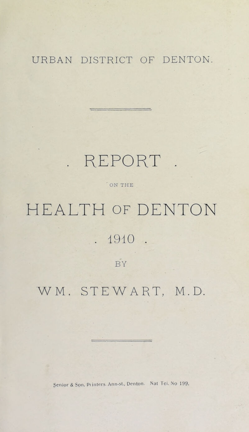 URBAN DISTRICT OF DENTON. . REPORT . ' ON THE HEALTH of DENTON . 1910 . BY WM, STEWART, M.D. Senior & Son. Pi inters Ann-st., Denton. Nat lei. No 199,