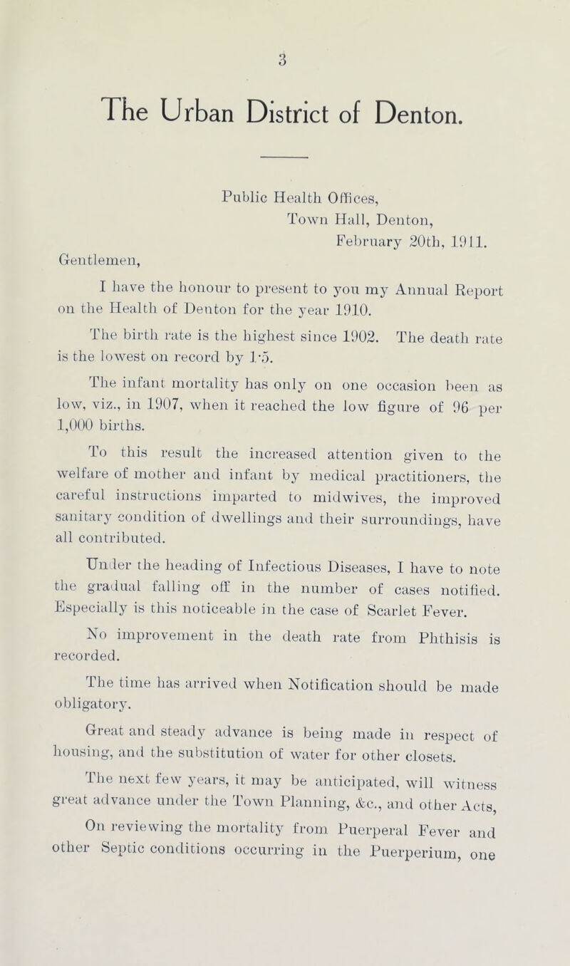 The Urban District of Denton. Public Health Offices, Town Hall, Denton, February 20th, 1911. Gentlemen, I have the honour to present to you my Annual Report on the Health of Denton for the year 1910. The birth rate is the highest since 1902. The death rate is the lowest on record by 1*5. The infant mortality has only on one occasion been as low, viz., in 1907, when it reached the low figure of 96 per 1,000 births. To this result the increased attention given to the welfare of mother and infant by medical practitioners, the careful instructions imparted to midwives, the improved sanitary condition of dwellings and their surroundings, have all contributed. Under the heading of Infectious Diseases, I have to note the gradual falling off in the number of cases notified. Especially is this noticeable in the case of Scarlet Fever. No improvement in the death rate from Phthisis is recorded. The time has arrived when Notification should be made obligatory. Great and steady advance is being made in respect of housing, and the substitution of water for other closets. The next few years, it may be anticipated, will witness great advance under the Town Planning, &c., and other Acts On reviewing the mortality from Puerperal Fever and other Septic conditions occurring in the Puerperium, one