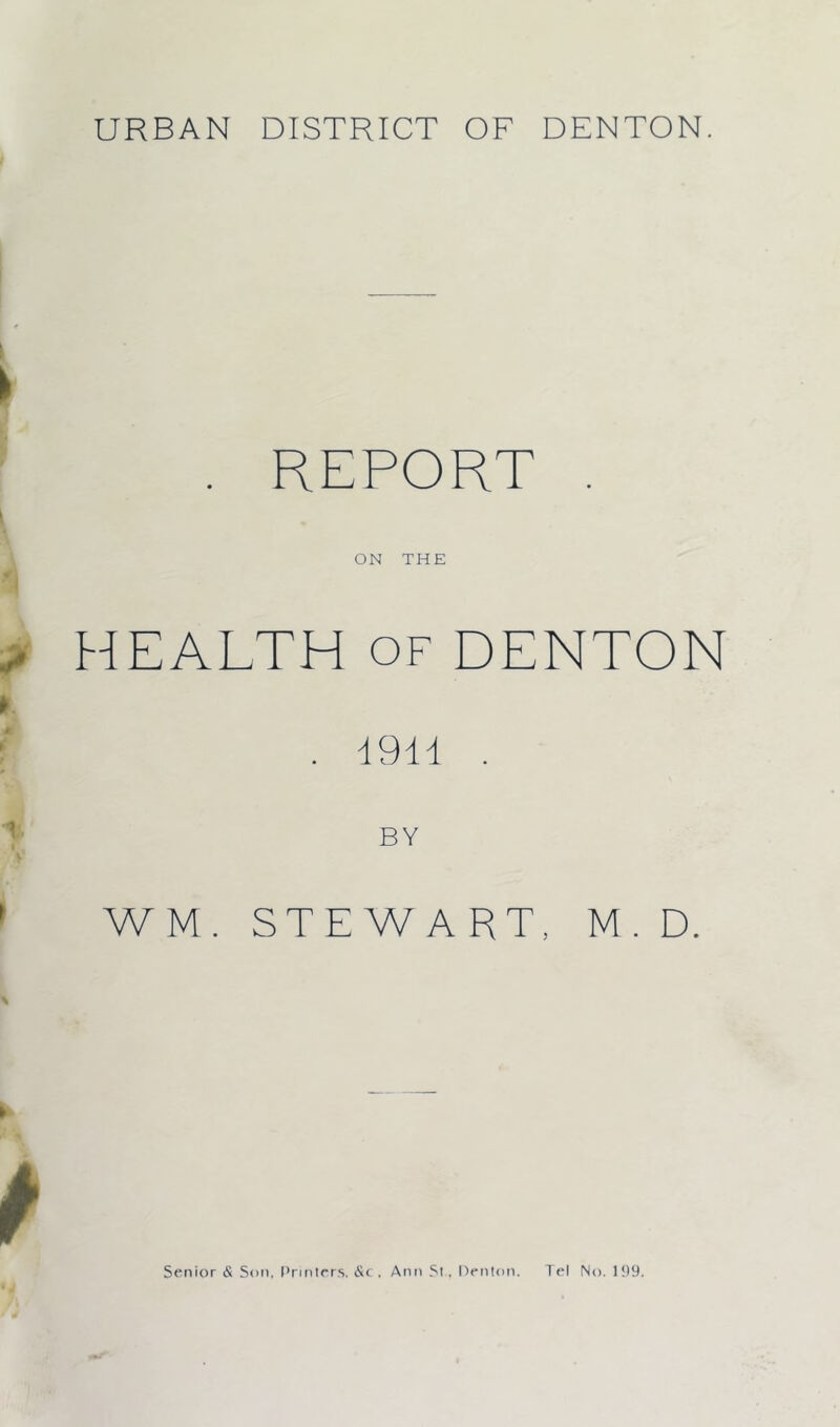 . REPORT . ON THE HEALTH of DENTON . 1911 . BY WM. STEWART, M. D. Senior <£ Son. Printers. &c, Ann St . Denton. Tel No. 199.