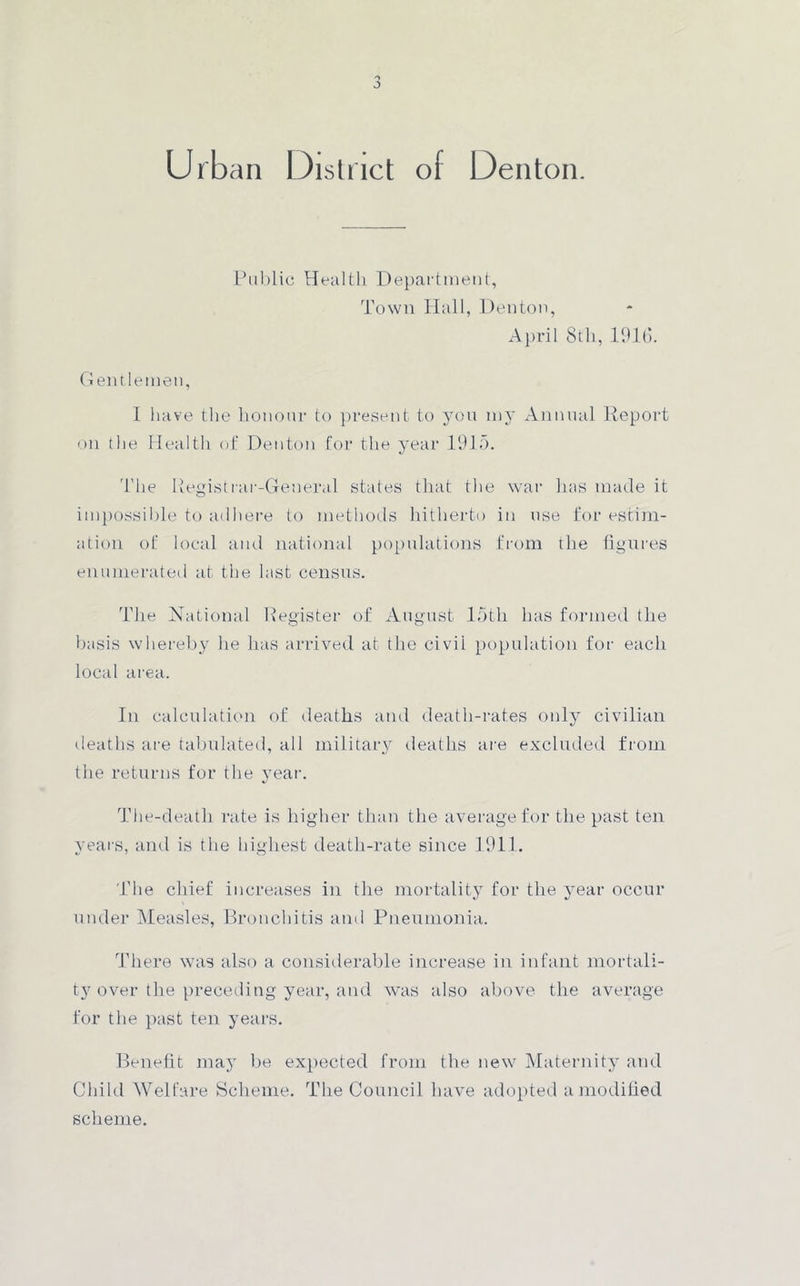 Public Health Department, Town Hall, Denton, April 8th, 1916. Gen tlemen, I have the honour to present to you my Annual Report on the Health of Denton for the year 1915. The Registrar-General states that the war has made it impossible to ail here to methods hitherto in use for estim- ation of local and national populations from the figures enumerated at the last census. The National Register of August 15th has formed the basis whereby he has arrived at the civii population for each local area. In calculation of deaths and death-rates only civilian deaths are tabulated, all military deaths are excluded from the returns for the year. The-death rate is higher than the average for the past ten years, and is the highest death-rate since 1911. The chief increases in the mortality for the year occur under Measles, Bronchitis and Pneumonia. There was also a considerable increase in infant mortali- ty over the preceding year, and was also above the average for the past ten years. Benefit may be expected from the new Maternity and Child Welfare Scheme. The Council have adopted a modified scheme.