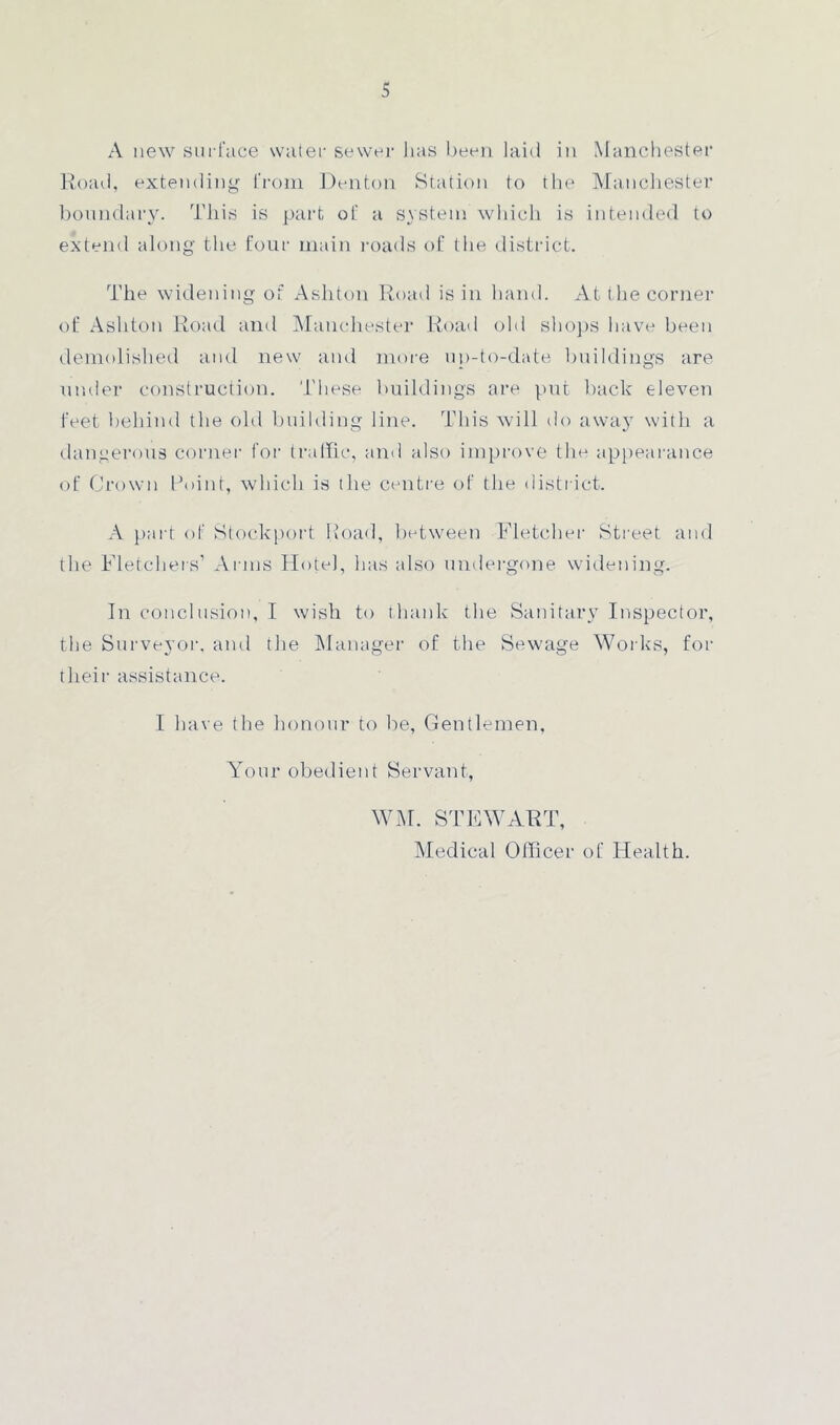 A new surface water sewer has been laid in Manchester Road, extending from Denton Station to the Manchester boundary. This is part of a system which is intended to extend along the four main roads of the district. The widening of Ashton Road is in hand. At t he corner of Ashton Road and Manchester Road old shops have been demolished and new and more up-to-date buildings are under construction. These buildings are put back eleven feet behind the old building line. This will do away with a dangerous corner for traffic, and also improve the appearance of Crown Point, which is the centre of the district. A part of Stockport Road, between Fletcher Street and the Fletchers’ Arms Hotel, has also undergone widening. In conclusion, I wish to thank the Sanitary Inspector, the Surveyor, and the Manager of the Sewage Works, for their assistance. I have the honour to be, Gentlemen, Your obedient Servant, WM. STEWART, Medical Officer of Health.