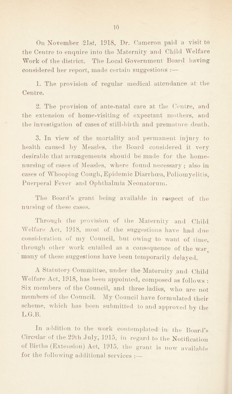 On November 21 st, 1918, Dr. Cameron paid a yisit to the Centre to enquire into the Maternity and Child Welfare Work of the district. The Local Government Board having considered her report, made certain suggestions ;— 1. The provision of regular medical attendance at the Centre. 2. The provision of ante-natal care at the Centre, and the extension of home-visiting of expectant mothers, and the investigation of cases of still-birth and premature death. 3. In view of the mortality and permanent injury to health caused by Measles, the Board considered it very desirable that arrangements should be made for the home- nursing of cases of Measles, where found necessary ; also in cases of Whooping Cough, Epidemic Diarrhoea, Poliomyelitis, Puerperal Fever and Ophthalmia Neonatorum. The Board’s grant being available in respect of the nursing of these cases. Through the provision of the Maternity and Child Welfare iicr, 1918, most of the suggestions have had due consideration of my Council, but owing to want of time, through other work entailed as a consequence of the war many of these suggestions have been temporarily delayed. A Statutory Committee, under the Maternity and Child Welfare Act, 1918, has been appointed, composed as follows : Six members of the Council, and three ladies, who are not members of the Council. My Council have formulated their scheme, which has been submitted to and approved by the L.G.B. In addition to the work contemplated in the Board’s Circular of the 29th July, 1915, in regard to the Notitication of Births (Extension) Act, 1915, the grant is now available for the following additional services ;—