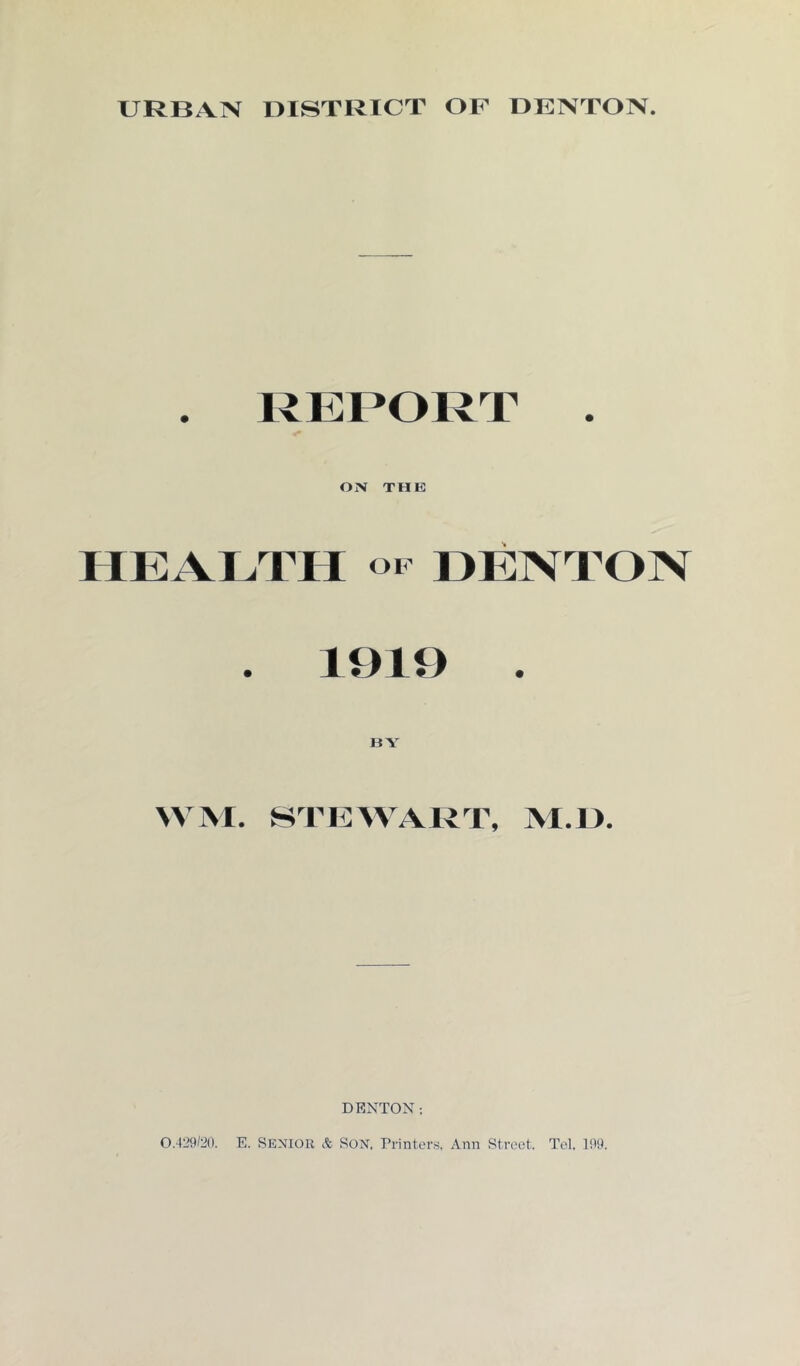 URBAN DISTRICT OP DENTON. . REPORT . ON THE HEALTH op DENTON . 1919 . BY WM. STEWART, VI. 1). DENTON; 0.429/20. E. Senior & Son. Printers, Ann Street. Tel, 199.