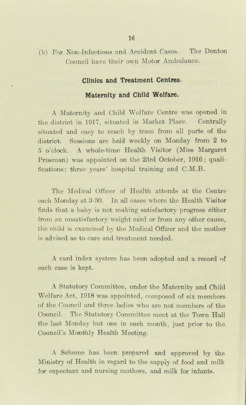 (b) Far Nan-Infectious and Accident Cases. The Denton Council have their own Motor Ambulance. Clinics and Treatment Centres- Maternity and Child Welfare. Maternity and Child Welfare Centre was opened in the district in 1917, situated in Market Place. Centrally .situated and easy to reach by tram from all parts of the district. Sessions are held weekly on Monday from 2 to 5 o’clock. A whole-time Health Visitor (Miss Margaret Prusman) was appointed on the 23rd October, 1916; quali- fications: three years’ hospital training and C.M.B. The Medical Officer of Health attends at the Centre each Monday at 3-30. In all cases where the Health Visitor finds that a baby is not making satisfactory prograss either from an unsatisfactory weight card or from any other cause, the child is examined by the Medical Officer and the mother is advised as to care and treatment needed. A card index system has been adopted and a record of each case is kept. A Statutory Committee, under the Maternity and Child Welfare Act, 1918 was appointed, composed of six members of the Council and three ladies Mffio are not members of the Council. The Statutory Committee meet at the Town Hall the last Monday but one in each month, just prior to the Council’s Monthly Health Meeting. A Scheme has been prepared and approved by the Ministry of Healtli in regard to the supply of food and milk for expectant and nursing mothers, and milk for infants.