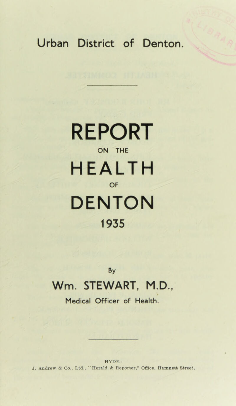 Urban District of Denton. REPORT ON THE HEALTH OF DENTON 1935 By Wm. STEWART, M.D., Medical Officer of Health. HYDE: J. Andrew & Co.. Ltd., Herald & Reporter,” Office, Hamnett Street,