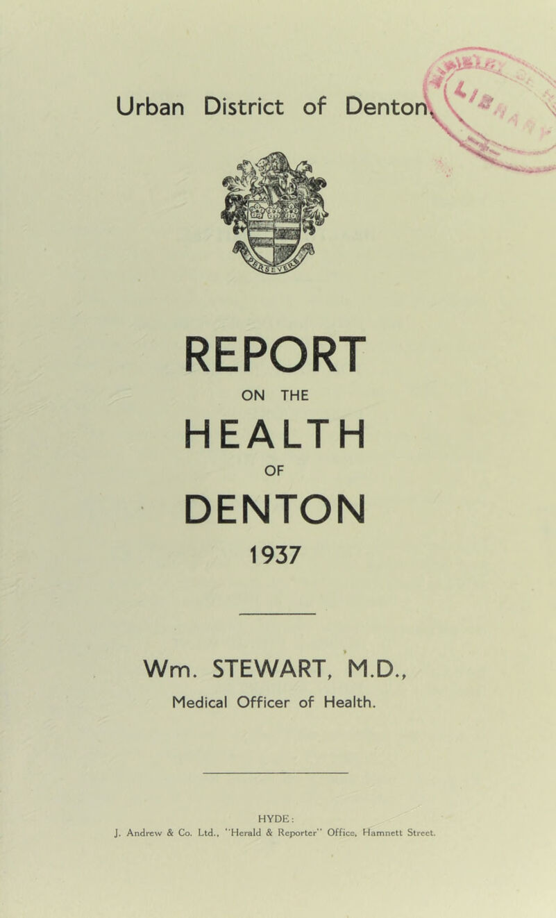 REPORT ON THE HEALTH OF DENTON 1937 Wm. STEWART, M.D.. Medical Officer of Health. HYDE; j. Andrew & Co. Ltd., “Herald & Reporter Office, Hamnett Street.