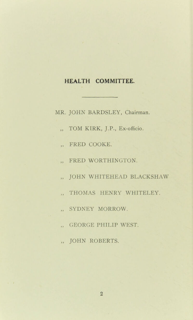 HEALTH COMMITTEE. MR. JOHN BARDSLEY, Chairman. „ TOM KIRK. J.P., Ex-officio. ,, FRED COOKE. „ FRED WORTHINGTON. ,, JOHN WHITEHEAD BLACKSHAW ,, THOMAS HENRY WHITELEY. „ SYDNEY MORROW. „ GEORGE PHILIP WEST. „ JOHN ROBERTS.