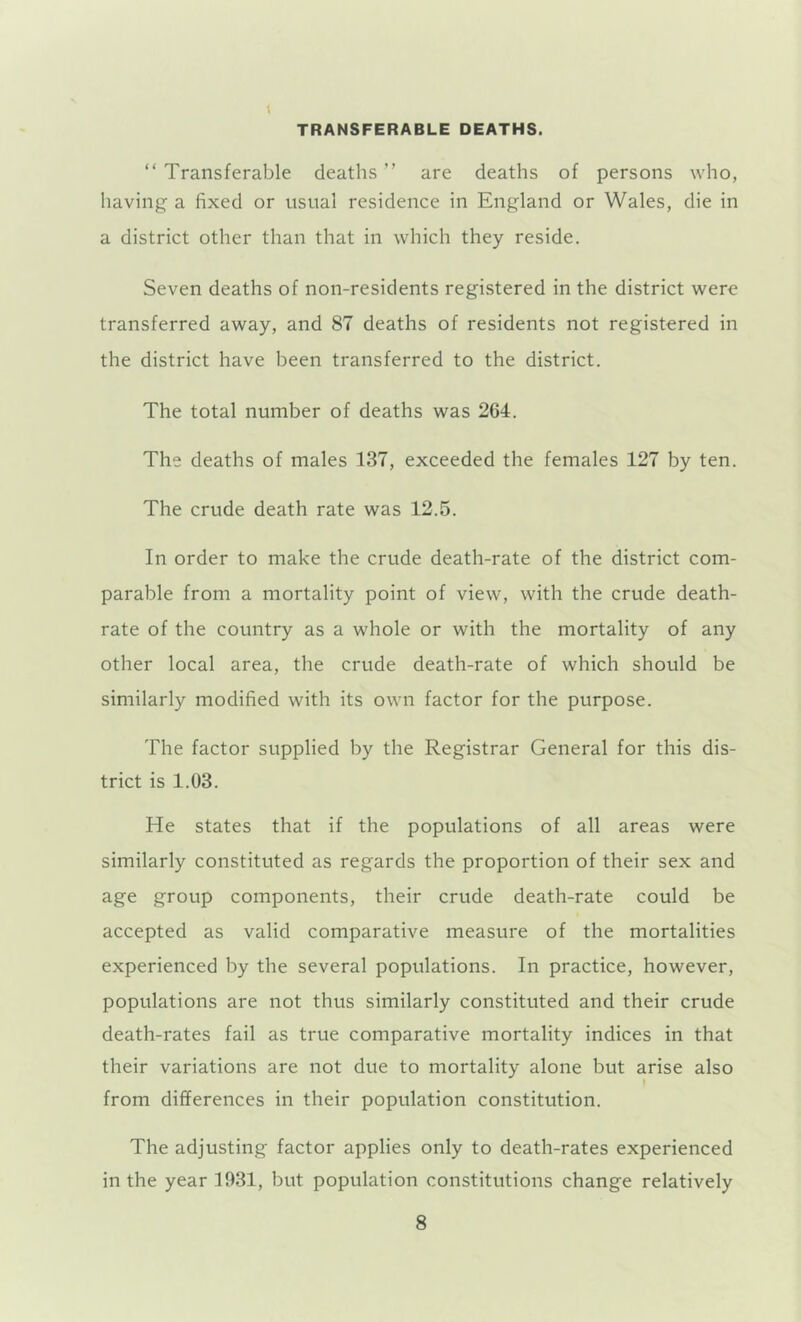 TRANSFERABLE DEATHS. “ Transferable deaths ” are deaths of persons who, having a fixed or usual residence in England or Wales, die in a district other than that in which they reside. Seven deaths of non-residents registered in the district were transferred away, and 87 deaths of residents not registered in the district have been transferred to the district. The total number of deaths was 264. The deaths of males 137, exceeded the females 127 by ten. The crude death rate was 12.5. In order to make the crude death-rate of the district com- parable from a mortality point of view, with the crude death- rate of the country as a whole or with the mortality of any other local area, the crude death-rate of which should be similarly modified with its own factor for the purpose. The factor supplied by the Registrar General for this dis- trict is 1.03. He states that if the populations of all areas were similarly constituted as regards the proportion of their sex and age group components, their crude death-rate could be accepted as valid comparative measure of the mortalities experienced by the several populations. In practice, however, populations are not thus similarly constituted and their crude death-rates fail as true comparative mortality indices in that their variations are not due to mortality alone but arise also » from differences in their population constitution. The adjusting factor applies only to death-rates experienced in the year 1931, but population constitutions change relatively