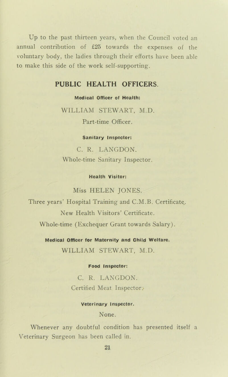 Up to the past thirteen years, when the Council voted an annual contribution of £25 towards the expenses of the voluntary body, the ladies through their efforts have been able to make this side of the work self-supporting. PUBLIC HEALTH OFFICERS. Medical Officer of Health: WILLIAM STEWART. M.D. Part-time Officer. Sanitary Inspector: C. R. LANGDON. Whole-time Sanitary Inspector. Health Visitor: Miss HELEN JONES. Three years’ Hospital Training and C.M.B. Certificate,. New Health Visitors’ Certificate. Whole-time (Exchequer Grant towards Salary). Medical Officer for Maternity and Child Vfelfare. WILLIAM STEWART, M.D. Food Inspector: C. R. LANGDON. Certified Meat Inspector.- Veterinary Inspector. None. Whenever any doubtful condition has presented itself a Veterinary Surgeon has been called in.