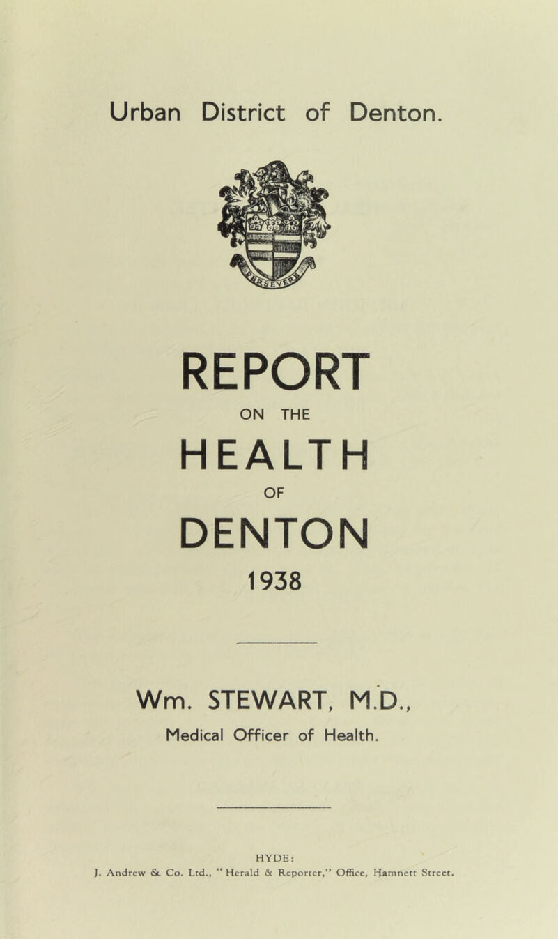 Urban District of Denton. REPORT ON THE HEALTH OF DENTON 1938 Wm. STEWART, M.D., Medical Officer of Health. HYDE: J. Andrew St Co. Ltd., “ Herald & Reporter,” Office, Hamnett Street.