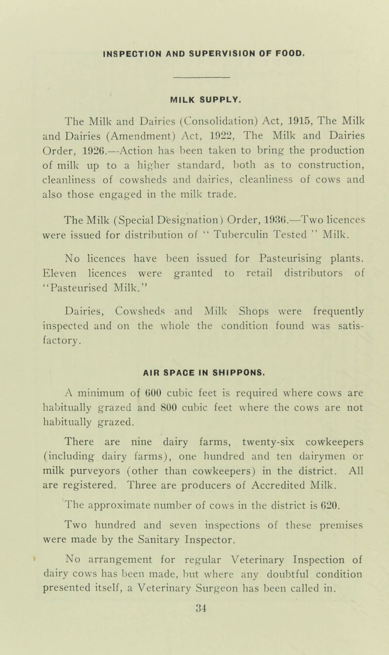 INSPECTION AND SUPERVISION OF FOOD. MILK SUPPLY. The Milk and Dairies (Consolidation) Act, 1915, The Milk and Dairies (Amendment) Act, 1922, The Milk and Dairies Order, 1926.—Action has l>een taken to brings the production of milk up to a higher standard, both as to construction, cleanliness of cowsheds and dairies, cleanliness of cows and also those engaged in the milk trade. The Milk (Special Designation ) Order, 1986.—Two licences were issued for distribution of “ Tuberculin Tested ” Milk. No licences have been issued for Pasteurising plants. Eleven licences were granted to retail distributors of “Pasteurised Milk.” Dairies, Cowsheds and Milk Shops were frequently inspected and on the whole the condition found was satis- factory. AIR SPACE IN SHIPPONS. A minimum of 600 cubic feet is required where cows are habitually grazed and 800 cubic feet where the cows are not habitually grazed. There are nine dairy farms, twenty-six cowkeepers (including dairy farms), one hundred and ten dairymen or milk purveyors (other than cowkeepers) in the district. All are registered. Three are producers of Accredited Milk. The approximate number of cows in the district is 620. Two hundred and seven inspections of these premises were made by the Sanitary Inspector. No arrangement for regular Veterinary Inspection of dairy cows has been made, but where any doubtful condition presented itself, a Veterinary Surgeon has been called in. 84