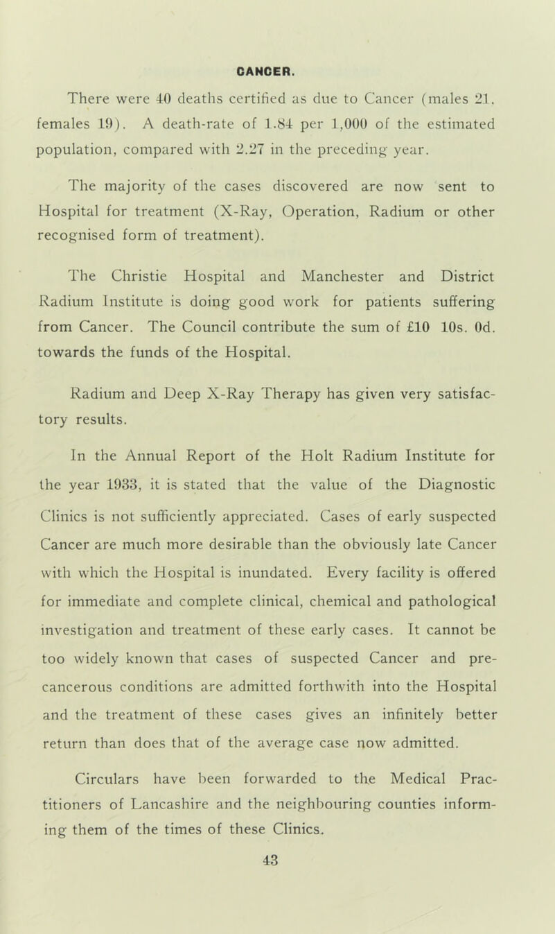 CANCER. There were 40 deaths certified as due to Cancer (males 21. females 10). A death-rate of 1.84 per 1,000 of the estimated population, compared with 2.27 in the preceding year. The majority of the cases discovered are now sent to Hospital for treatment (X-Ray, Operation, Radium or other recognised form of treatment). The Christie Hospital and Manchester and District Radium Institute is doing good work for patients suffering from Cancer. The Council contribute the sum of £10 10s. Od. towards the funds of the Hospital. Radium and Deep X-Ray Therapy has given very satisfac- tory results. In the Annual Report of the Holt Radium Institute for the year 1933, it is stated that the value of the Diagnostic Clinics is not sufficiently appreciated. Cases of early suspected Cancer are much more desirable than the obviously late Cancer with which the Hospital is inundated. Every facility is offered for immediate and complete clinical, chemical and pathological investigation and treatment of these early cases. It cannot be too widely known that cases of suspected Cancer and pre- cancerous conditions are admitted forthwith into the Hospital and the treatment of these cases gives an infinitely better return than does that of the average case now admitted. Circulars have been forwarded to the Medical Prac- titioners of Lancashire and the neighbouring counties inform- ing them of the times of these Clinics.