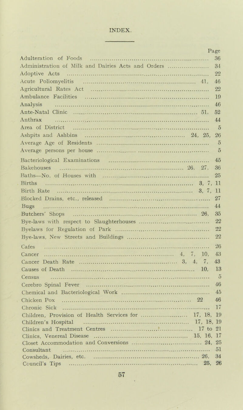 INDEX. Page Adulteration of Foods .36 •Administration of Milk and Dairies Acts and Orders 34 Adoptive Acts 22 .Acute Poliomyelitis 41, 46 Agricultural Rates Act 22 Ambulance Facilities 19 Analysis 46 Ante-Natal Clinic 51, 52 Anthrax 44 Area of District 5 .Ashpits aud Ashbins 24, 25, 26 Average Age of Residents 5 Average persons per house 5 Bacteriological Examinations 45 Bakehouses 26, 27, 36 Baths—No. of Houses with 25 Births 3, 7, 11 Birth Rate 3, 7, 11 Blocked Drains, etc., released 27 Bugs 44 Butchers’ Shops 26, 35 Bye-laws with respect to Slaughterhouses 22 Byelaws for Regulation of Park 22 Bye-laws, New Streets and Buildings 22 Cafes 26 Cancer 4, 7, 10, 43 Cancer Death Rate 3, 4, 7, 43 Causes of Death 10, 13 Census 5 Cerebro Spinal Fever 46 Chemical and Bacteriological Work 45 Chicken Pox 22 46 Chronic Sick 17 Children, Provision of Health Services for 17, 18, 19 Children’s Hospital 17, 18, 19 Clinics and Treatment Centres .' 17 to 21 Clinics, Venereal Disease 15, 16, 17 Closet Accommodation and Conversions 24, 25 Consultant 51 Cowsheds, Dairies, etc 26, 34 Council’s Tips 25, 26