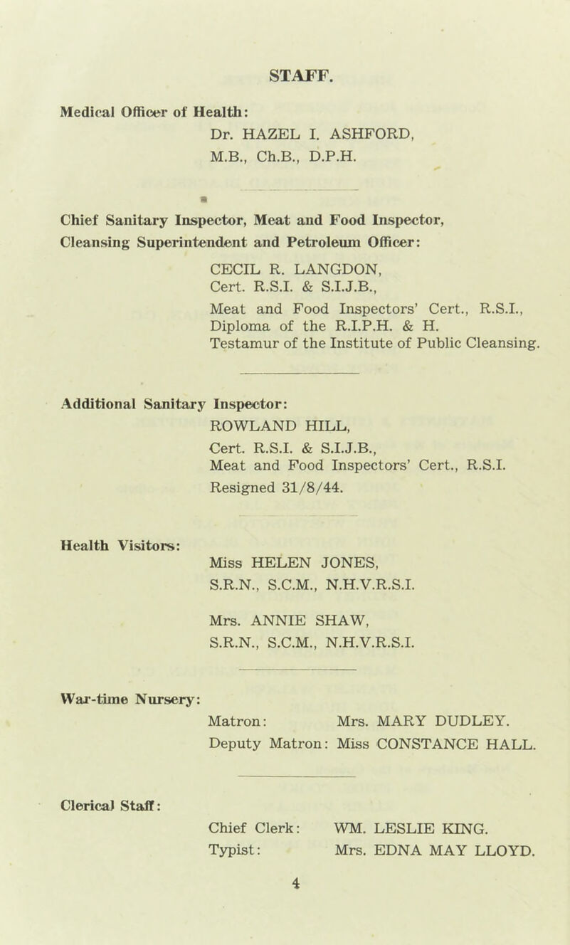 STAFF. Medical Officer of Health: Dr. HAZEL I. ASHFORD, M.B., Ch.B., D.P.H. Chief Sanitary Inspector, Meat and Food Inspector, Cleansing Superintendent and Petroleum Officer: CECIL R. LANGDON, Cert. R.S.I. & S.I.J.B., Meat and Food Inspectors’ Cert., R.S.I., Diploma of the R.I.P.H. & H. Testamur of the Institute of Public Cleansing. Additional Sanitary Inspector: ROWLAND HILL, Cert. R.S.I. & S.I.J.B., Meat and Food Inspectors’ Cert., R.S.I. Resigned 31/8/44. Health Visitors: Miss HELEN JONES, S.R.N., S.C.M., N.H.V.R.S.I. Mrs. ANNIE SHAW, S.R.N., S.C.M., N.H.V.R.S.I. War-time Nursery: Matron: Mrs. MARY DUDLEY. Deputy Matron: Miss CONSTANCE HALL. Clerical Staff: Chief Clerk: WM. LESLIE KING. Typist: Mrs. EDNA MAY LLOYD.