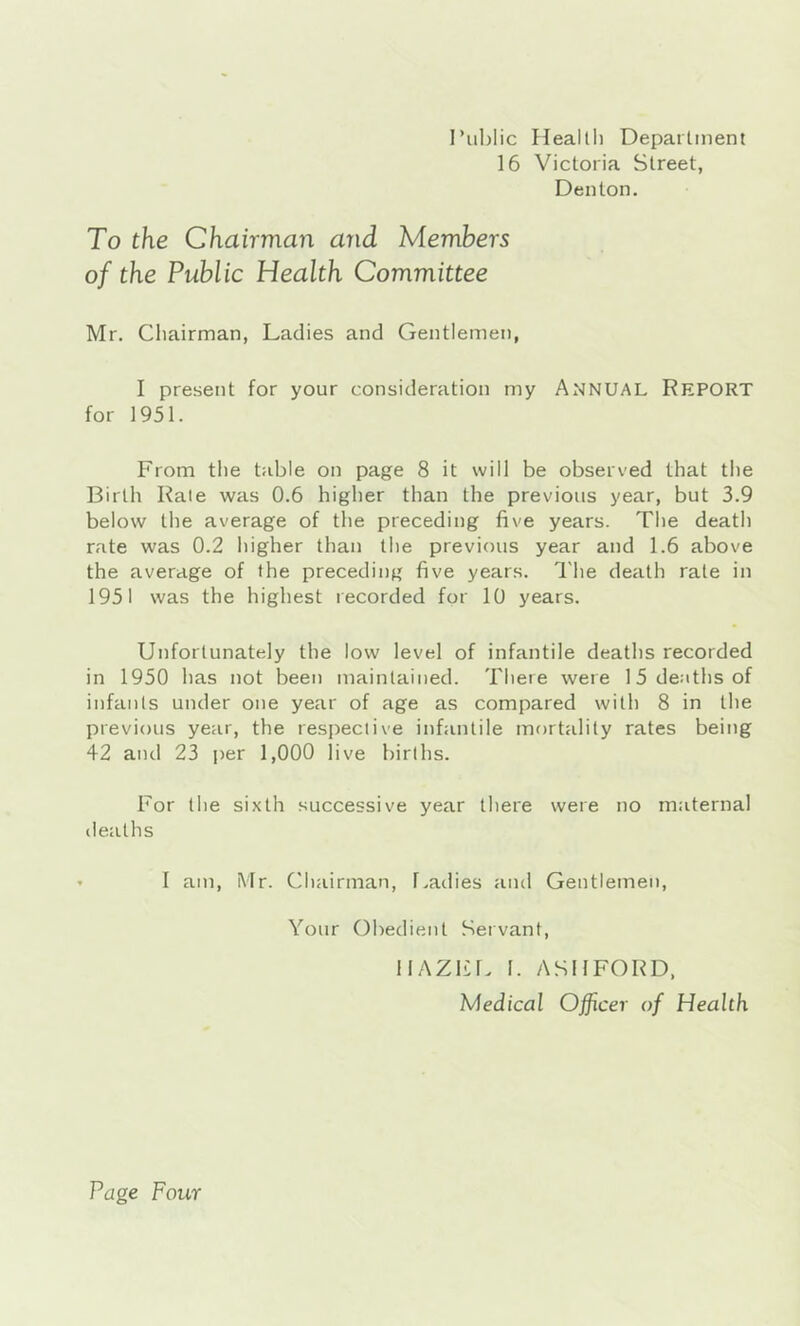 I’liljlic Healtli Depaitinent 16 Victoria Street, Denton. To the Chairman and Members of the Public Health Committee Mr. Chairman, Ladies and Gentlemen, I present for your consideration my ANNUAL Report for 1951. From the table on page 8 it will be observed that the Birth Kale was 0.6 higher than the previous year, but 3.9 below the average of the preceding five years. The death rate was 0.2 higher than the previous year and 1.6 above the average of the preceding five years. The death rate in 1951 was the highest recorded for 10 years. Unfortunately the low level of infantile deaths recorded in 1950 has not been maintained. There were 15 deaths of infants under one year of age as compared with 8 in the previous year, the respective infantile mortality rates beitig 42 and 23 per 1,000 live births. For the sixth successive year there were no maternal deaths I am, Mr. Chairman, f.adies and Gentlemen, Your Obedient Servant, IIAZFL I. ASHFORD, Medical Officer of Health