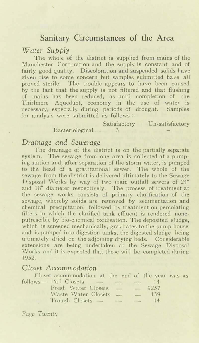 Sanitary Circumstances of the Area Water Supply The whole of ihe district is supplied from mains of the Manchester Corporation and the supply is constant and of fairly good quality. Discoloration and suspended solids have given rise to some concern but samples submitted have all proved sterile. The trouble appears to have been caused by the fact that the supply is not filtered and that flushing of mains has been reduced, as until completion of the Thirlmere Aqueduct, economy in the use of water is necessary, especially during periods of drought. Samples for analysis were submitted as follows Satisfactory Un-satisfactory Bacteriological __ 3 - Drainage and Sewerage 'I’he drainage of the district is on the partially separate system. The sewage from one area is collected at a pump- ing station and, after separation of the stoim water, is pumped to the head of a gravitational sewer. 'I'he whole of the sewage from the district is delivered ultimately to the Sewage Disposal Works by way of two main outfall sewers of 24 and 18 diameter respectively. 'The process of treatment at the sewage works consists of primary clarification of the sewage, whereby solids are removed by sedimentation and chemical precipitation, followed by treatment on percolating filters in which the clarified tank effluent is rendered none- putrescible by bio-chemical oxidisation, 'i'he deposited sludge, which is screened mechanically, gravitates to the pump house and is pumped into digestion tanks, the digested sludge being ultimately dried on the adjoining drying beds. Considerable extensions are being undertaken at the Sewage Disposal Works and it is expected that these will be completed dining 1952. Closet Accommodation Closet accommodation at the end of the year was as follows— I’ail Closets 14 Fresh Water Closets 9257 Waste Water C.losets 139 'Trough Closets 14 Page Twenty