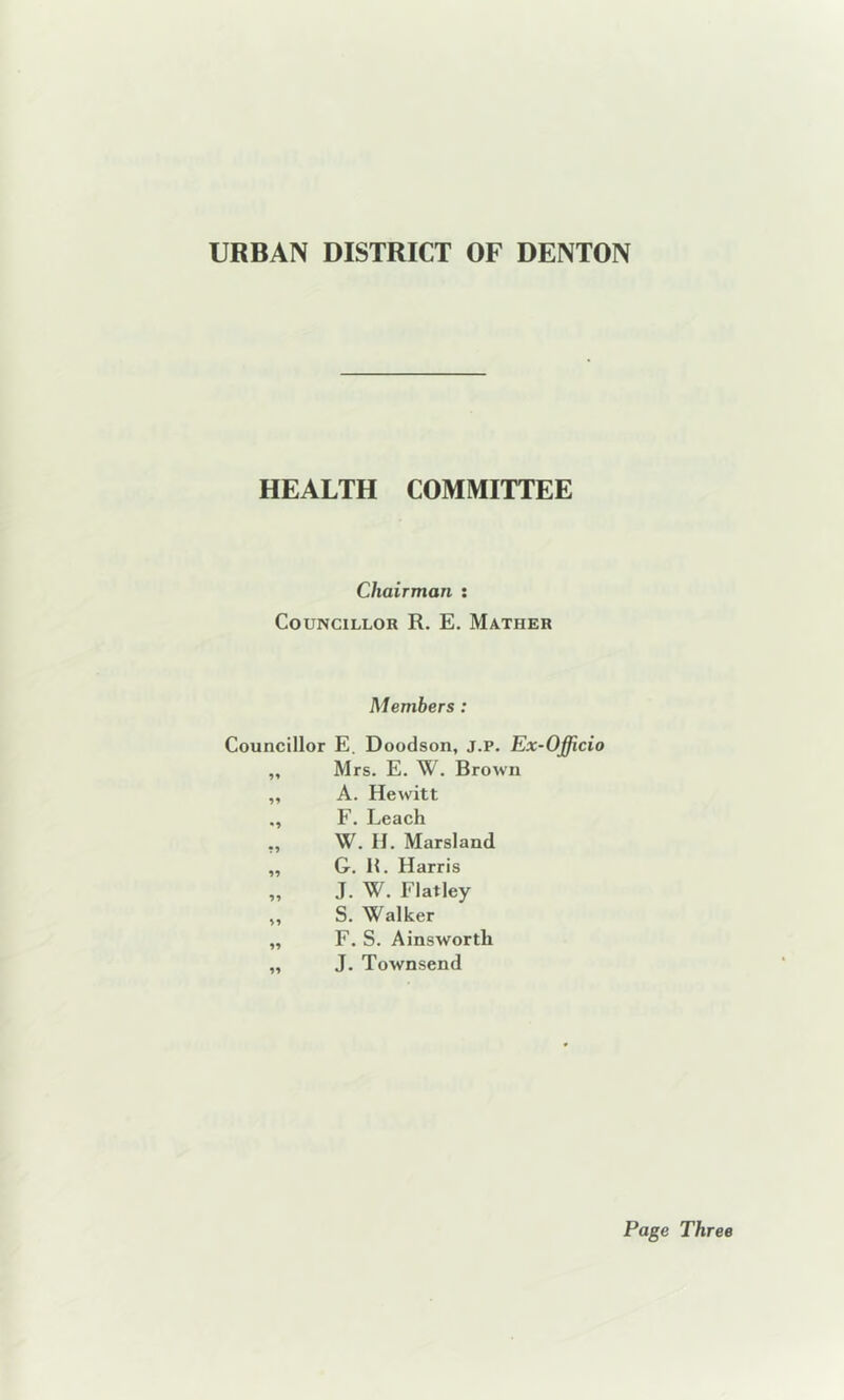 HEALTH COMMITTEE Chairman : Councillor R. E. Matiier Members : Councillor E. Doodson, J.P. Ex-Officio „ Mrs. E. W. Brown „ A. Hewitt F. Leach ,, W. H. Marsland „ G. R. Harris „ J. W. Flatley ,, S. Walker „ F. S. Ainsworth „ J. Townsend Page Three