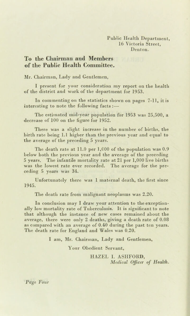 Public Health Department, 16 Victoria Street, Denton. To the Chairman and Members of the Public Health Committee. Mr. Chairman, Lady and Gentlemen, I present for your consideration my report on the health of the district and work of the department for 1953. In commenting on the statistics shown on pages 7-11, it is interesting to note the following facts :— The estimated mid-year population for 1953 was 25,500, a decrease of 100 on the figure for 1952. There was a slight increase in the number of births, the birth rate being 1.1 higher than tire previous year and equal to the average of the preceding 5 years. The death rate at 11.0 per 1,000 of the population was 0.9 below both the previous year and the average of the preceding 5 years. The infantile mortality rate at 21 per 1,000 live births was the lowest rate ever recorded. The average for the pre- ceding 5 years was 34. Unfortunately there was 1 maternal death, the first since 1945. The death rate from malignant neoplasms was 2.20. In conclusion may I draw your attention to the exception- ally low mortality rate of Tuberculosis. It is significant to note that although the instance of new cases remained about the average, there were only 2 deaths, giving a death rate of 0.08 as compared with an average of 0.40 during the past ten years. The death rate for England and Wales was 0.20. I am, Mr. Chairman, Lady and Gentlemen, Your Obedient Servant, HAZEL I. ASHFORD, Medical Officer of Health.