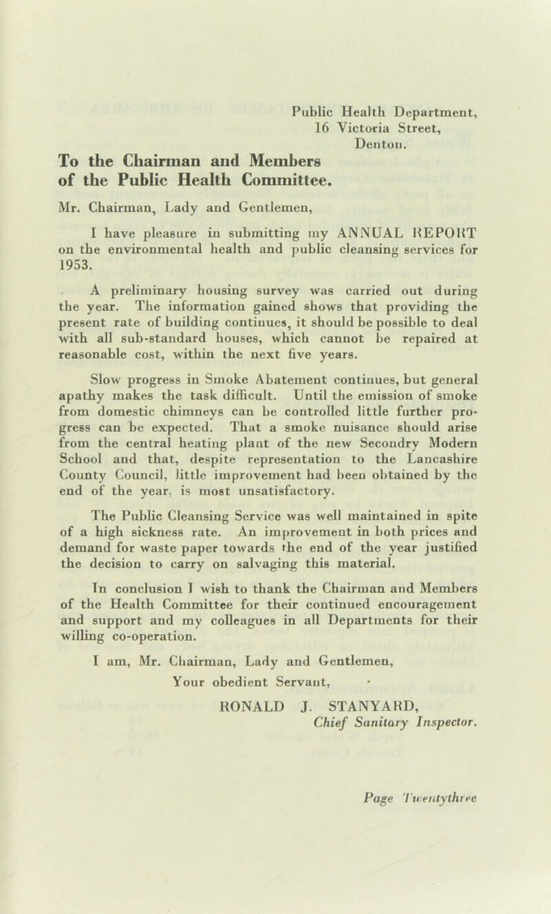 Public Health Department, 16 Victoria Street, Denton. To the Chairman and Members of the Public Health Committee. Mr. Chairman, Lady and Gentlemen, I have pleasure in submitting my ANNUAL KEP011T on the environmental health and public cleansing services for 1953. A preliminary housing survey was carried out during the year. The information gained shows that providing the present rate of building continues, it should be possible to deal with all sub-standard houses, which cannot he repaired at reasonable cost, within the next five years. Slow progress in Smoke Abatement continues, but general apathy makes the task difficult. Until the emission of smoke from domestic chimneys can he controlled little further pro- gress can be expected. That a smoke nuisance should arise from the central heating plant of the new Secondry Modern School and that, despite representation to the Lancashire County Council, little improvement had been obtained by the end of the year, is most unsatisfactory. The Public Cleansing Service was well maintained in spite of a high sickness rate. An improvement in both prices and demand for waste paper towards the end of the year justified the decision to carry on salvaging this material. In conclusion I wish to thank the Chairman and Members of the Health Committee for their continued encouragement and support and my colleagues in all Departments for their willing co-operation. I am, Mr. Chairman, Lady and Gentlemen, Your obedient Servant, RONALD J. STANYAHD, Chief Sanitary Inspector. Page Tuieutythree