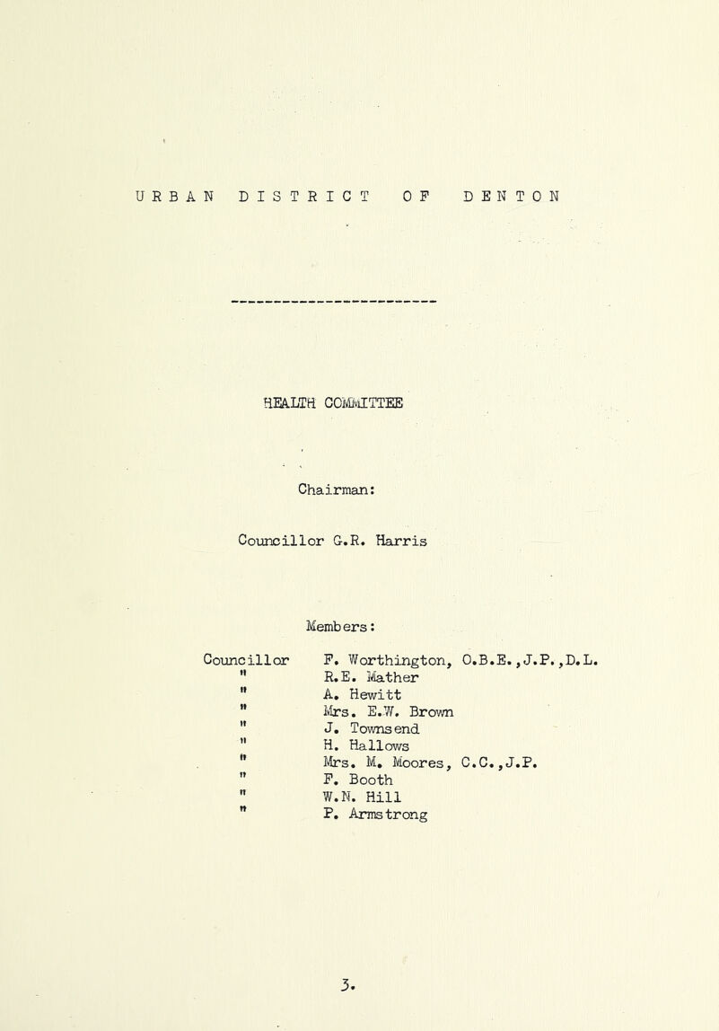 URBAN DISTRICT DENTON 0 P HEALTEi GOMiviITTEE Chairman: Councillor G.R. Harris Members: Councillor P. Worthington, O.B.E., J.P. ,D.L. ” R.E. Ife.ther  A, Hewitt  Ivirs. E.W. Brown '* J. Townsend ” H. Hallows Mrs. M, Moores, C.C. ,J.P, ” P, Booth  W.N. Hill  P. Arms trong