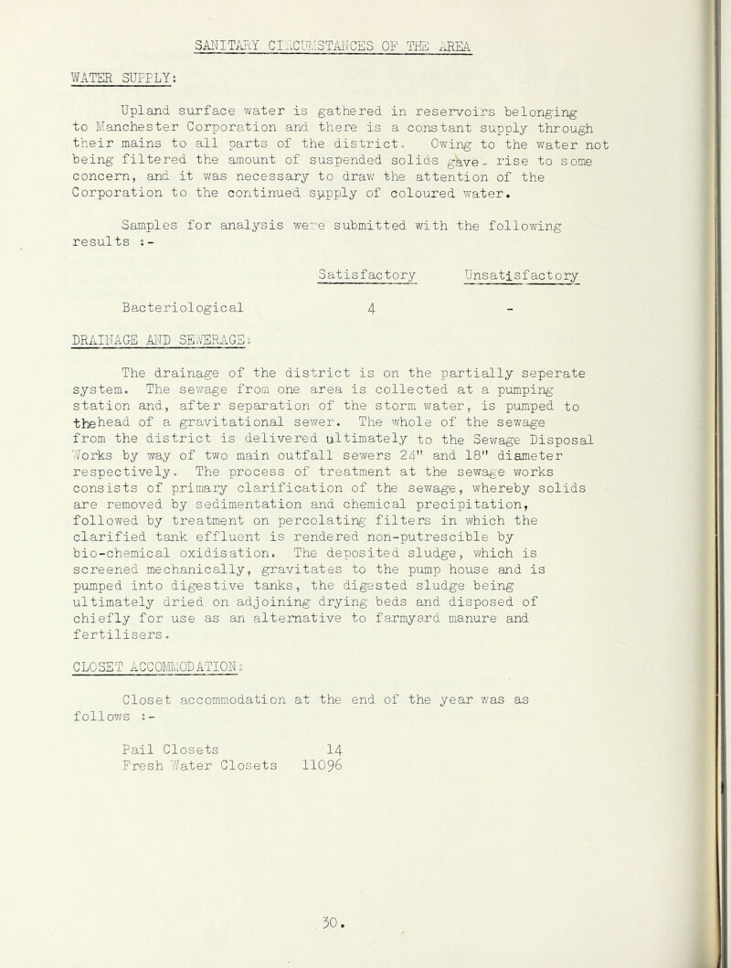 SANIT/iRY CIJ.CmiSTAITCES OF THai WATER SUPPLY; Upland surface water is gathered in reservoirs belonging to Manchester Corporation and there is a constant supply through their mains to all parts of the districts Owing to the water not being filtered the amount of suspended solids gave- rise to some concern, and it v/as necessary to draw the attention of the Corporation to the continued supply of coloured water. Samples for analysis were submitted with the following results s- Satisfactory Unsatisfactory Bacteriological 4 DRAIUAGE AITO SE^^TlRAGEg The drainage of the district is on the partially seperate system., The sewage from one area is collected at a pumping station and, after separation of the storm water, is pumped to thehead of a gravitational severer. The whole of the sewage from the district is delivered ultimately to the Sewage Disposal Works by way of two main outfall sewers 24 and 18 diameter respectivelyo The process of treatment at the sewage wrorks consists of primary clarification of the sewage, whereby solids are removed by sedimentation and chemical precipitation, followed by treatment on percolating filters in which the clarified tank effluent is rendered non~putrescible by bio-chemical oxidisation. The deposited sludge, which is screened mechanically, gravitates to the pump house and is pumped into digestive tanks, the digested sludge being ultimately dried on adjoining drying beds and disposed of chiefly for use as an alternative to farmyard manure and fertilisers. CLOSET ACCOmiODATION; Closet accomraodation at the end of the year was as follov/s Pail Closets 14 Fresh Water Closets 11096