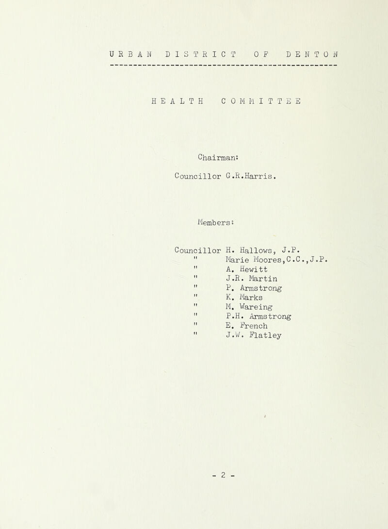 URBAN DISTRICT DENTON 0 F HEALTH COMMITTEE Chairmans Councillor G.R.Harris. Memberss Councillor H. Hallows, J.P. Marie Moores,C.C.,JoP.  A. Hewitt  J.R. Martin  P. Armstrong  K. Marks  M. Wareing  P.H. Armstrong  E. French  J o¥. Flatley