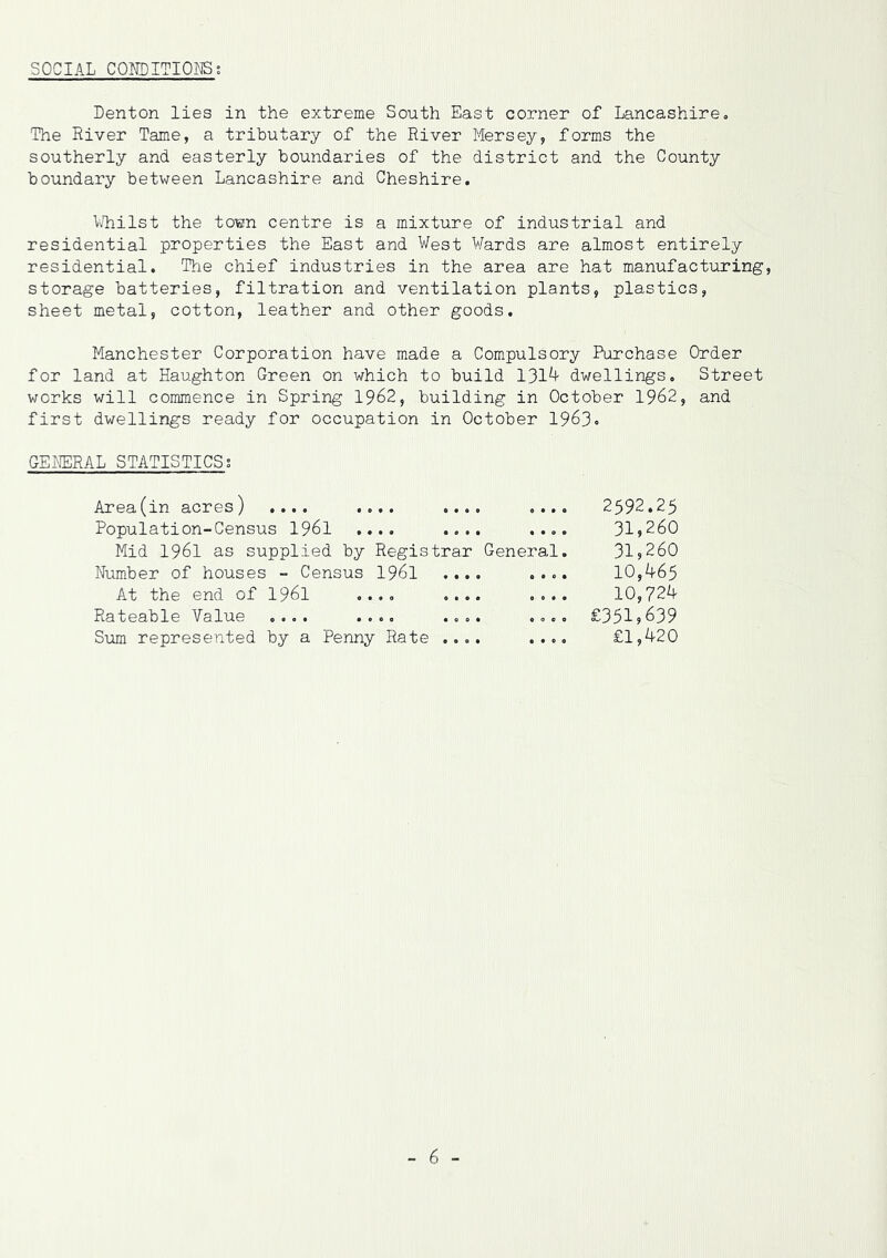 SOCIAL CONDITIONS s Denton lies in the extreme South East corner of Lancashire. The River Tame, a tributary of the River Mersey, forms the southerly and easterly boundaries of the district and the County boundary between Lancashire and Cheshire. Whilst the town centre is a mixture of industrial and residential properties the East and West Wards are almost entirely residential. The chief industries in the area are hat manufacturing, storage batteries, filtration and ventilation plants, plastics, sheet metal, cotton, leather and other goods. Manchester Corporation have made a Compulsory Purchase Order for land at Haughton Green on which to build 1314 dwellings. Street works will commence in Spring 1962, building in October 1962, and first dwellings ready for occupation in October 1963* GENERAL STATISTICS; Area(in acres) .... .... .... ... Population-Census 1961 .... .... ... Mid 1961 as supplied by Registrar General Number of houses - Census 1961 .... ... At the end of 1961 .... .... ... Rateable Value .... .... .... ... Sum represented by a Penny Rate .... ... 2592.25 31,260 31,260 10,465 10,724 £351,639 £1,420