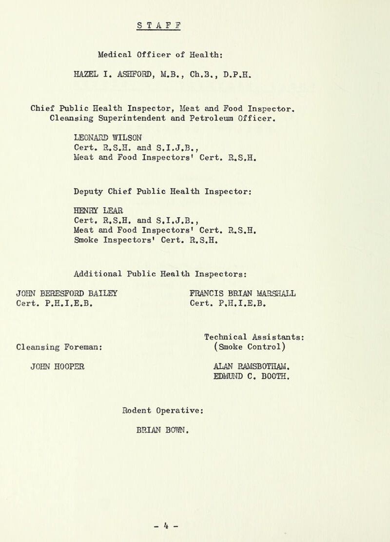 Medical Officer of Health; HAZEL I. ASHFOHD, M.B,, Ch.3., D.P.E. Chief Public Health Inspector, Meat and Food Inspector. Cleansing Superintendent and Petroleum Officer. LEONAHD WILSON Cert. R.S.H. and S.I.J.B., Meat and Food Inspectors’ Cert, R.S.H. Deputy Chief Public Health Inspector: HENRY LEAR Cert, R.S.H, and S.I.J.B., Meat and Food Inspectors' Cert, R.S.H, Smoke Inspectors' Cert. R.S.H. Additional Public Health Inspectors: JOHN BERESFORD BAILEY FRANCIS BRIAN MARSHALL Cert. P.E.I.E.B. Cert. P.H.I.E.B. Cleansing Foreman; Technical Assistants: (Smoke Control) JOHN HOOPER ALAN PAMSBOTHAM. EDie® C, BOOTH. Rodent Operative; BRIAN BOM