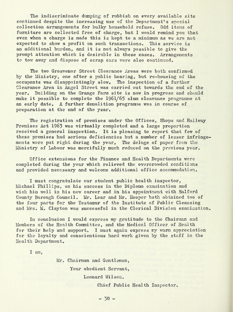 The indiscriminate dumping of rubhish on every available site continued despite the increasing use of the Department’s special collection arrangements for bulky household refuse. Odd items of furniture are collected free of charge, but I vrouid remind you that even when a charge is made this is kept to a minimum as we are not expected to show a profit on such transactions. This service is an additional burden, and it is not always possible to give the prompt attention which is desirable in these cases. Arrangements to tow away and dispose of scrap cars v/ere also continued. The two Grosvenor Street Clearance iireas were both confirmed by the Ministry, one after a public hearing, but re-housing of the occupants was disappointingly slow. The inspection of a further Clearance Area in Angel Street was carried out towards the end of the year. Building on the Grange Farm site is now in progress and should make it possible to complete the I96I/65 slum clearance programme at an early date. A further demolition programrie was in course of preparation at the end of the year. The registration of premises under the Offices, Shops and Railway Premises Act 1963 was virtually completed and a large proportion received a general inspection. It is pleasing to report that few of these premises had serious deficiencies but a number of lesser infringe- ments were put right during the year. The deluge of paper from the Ministry of Labour was mercifully much reduced on the previous year. Office extensions for the Finance and Health Departments v/ere completed during the year which relieved the overcrowded conditions and provided necessary and welcome additional office accommodation. I must congratulate our student public health inspector, Michael Phillips, on his success in the Diploma exajuination and wish him well in his nev7 career and in his appointment with Salford County Borough Council. Mr. Lear and Mr. Hooper both obtained two of the four parts for the Testamur of the Institute of Public Cleansing and Mrs. M, Clayton was successful in the Clerical Division examination. In conclusion I would express ray gratitude to the Chairman and Members of the Health Committee, and the Medical Officer of Health for their help and support, I must again express my warm appreciation for the loyalty and conscientious hard v/ork given by the staff in the Health Department, I am, Mr. Chairman and Gentlemen, Your obedient Servant, Leonard Wilson. Chief Public Health Inspector,