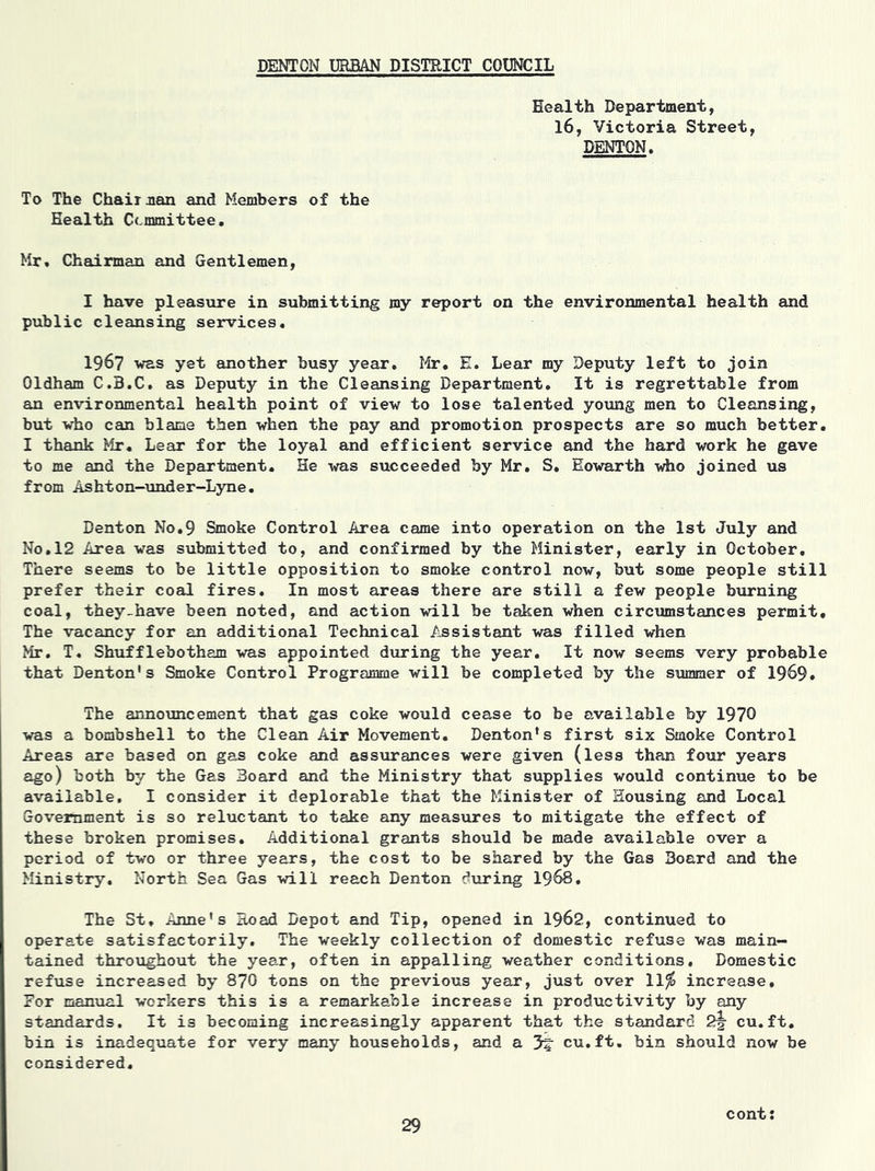 DENTON URBAN DISTRICT COUNCIL Health Department, 16, Victoria Street, DENTON. To The Chairman and Members of the Health Committee. Mr. Chairman and Gentlemen, I have pleasure in submitting my report on the environmental health and public cleansing services. 1967 was yet another busy year. Mr. E. Lear my Deputy left to join Oldham C.B.C. as Deputy in the Cleansing Department. It is regrettable from an environmental health point of view to lose talented young men to Cleansing, but who can blame then when the pay and promotion prospects are so much better. I thank Mr. Lear for the loyal and efficient service and the hard work he gave to me and the Department. He -was succeeded by Mr. S. Eowarth who joined us from Ashton-under-Lyne. Denton No.9 Smoke Control Area came into operation on the 1st July and No.12 Area was submitted to, and confirmed by the Minister, early in October. There seems to be little opposition to smoke control now, but some people still prefer their coal fires. In most areas there are still a few people burning coal, they-have been noted, and action will be taken when circumstances permit. The vacancy for an additional Technical Assistant was filled when Mr. T. Shufflebotham was appointed during the year. It now seems very probable that Denton's Smoke Control Programme will be completed by the summer of 1969. The announcement that gas coke would cease to be available by 1970 was a bombshell to the Clean Air Movement. Denton's first six Smoke Control Areas are based on gas coke and assurances were given (less than four years ago) both by the Gas Board and the Ministry that supplies would continue to be available. I consider it deplorable that the Minister of Housing and Local Government is so reluctant to take any measures to mitigate the effect of these broken promises. Additional grants should be made available over a period of two or three years, the cost to be shared by the Gas Board and the Ministry. North Sea Gas will reach Denton during 1968. The St. Anne's Eoad Depot and Tip, opened in 1962, continued to operate satisfactorily. The weekly collection of domestic refuse was main- tained throughout the year, often in appalling weather conditions. Domestic refuse increased by 870 tons on the previous year, just over 11$ increase. For manual workers this is a remarkable increase in productivity by any standards. It is becoming increasingly apparent that the standard 2^ cu.ft. bin is inadequate for very many households, and a cu.ft. bin should now be considered. cont: